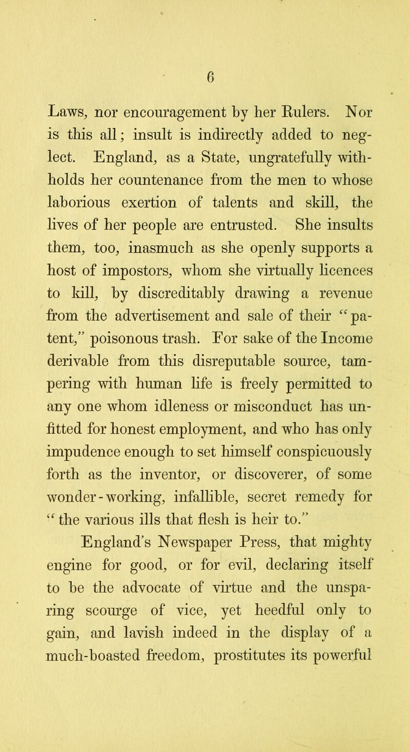 Laws, nor encouragement by her Eulers. Nor is this all; insult is indirectly added to neg- lect. England, as a State, ungratefully with- holds her countenance from the men to whose laborious exertion of talents and skill, the lives of her people are entrusted. She insults them, too, inasmuch as she openly supports a host of impostors, whom she virtually licences to kill, by discreditably drawing a revenue from the advertisement and sale of their “ pa- tent,” poisonous trash. For sake of the Income derivable from this disreputable source, tam- pering with human life is freely permitted to any one whom idleness or misconduct has un- fitted for honest employment, and who has only impudence enough to set himself conspicuously forth as the inventor, or discoverer, of some wonder-working, infallible, secret remedy for “ the various ills that flesh is heir to.” England’s Newspaper Press, that mighty engine for good, or for evil, declaring itself to he the advocate of virtue and the unspa- ring scourge of vice, yet heedful only to gain, and lavish indeed in the display of a much-boasted freedom, prostitutes its powerful