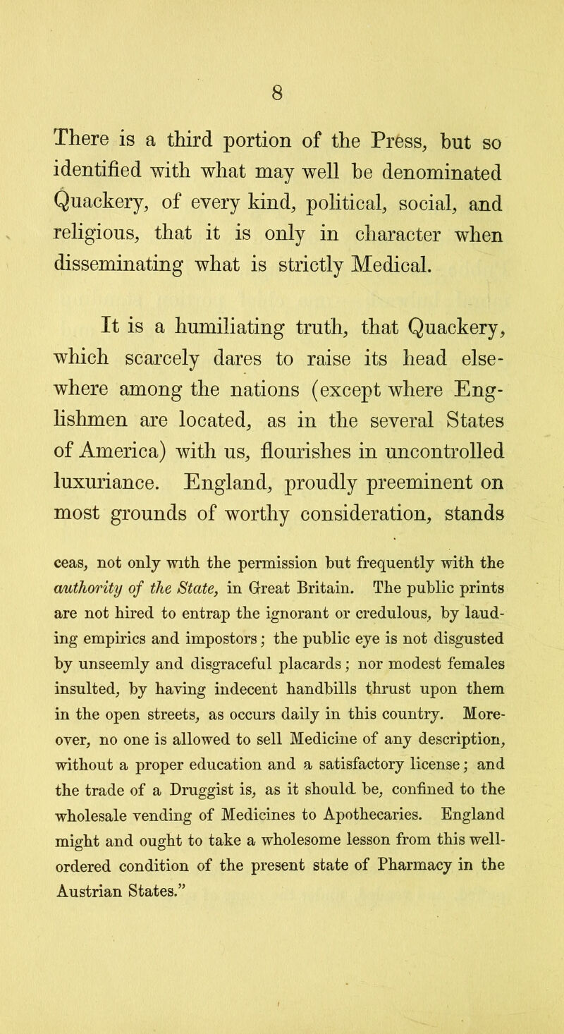 There is a third portion of the Press, but so identified with what may well be denominated Quackery, of every kind, political, social, and religious, that it is only in character when disseminating what is strictly Medical. It is a humiliating truth, that Quackery, which scarcely dares to raise its head else- where among the nations (except where Eng- lishmen are located, as in the several States of America) with us, flourishes in uncontrolled luxuriance. England, proudly preeminent on most grounds of worthy consideration, stands ceas, not only with the permission but frequently with the authority of the State, in Great Britain. The public prints are not hired to entrap the ignorant or credulous, by laud- ing empirics and impostors; the public eye is not disgusted by unseemly and disgraceful placards; nor modest females insulted, by haying indecent handbills thrust upon them in the open streets, as occurs daily in this country. More- over, no one is allowed to sell Medicine of any description, without a proper education and a satisfactory license; and the trade of a Druggist is, as it should be, confined to the wholesale vending of Medicines to Apothecaries. England might and ought to take a wholesome lesson from this well- ordered condition of the present state of Pharmacy in the Austrian States.”