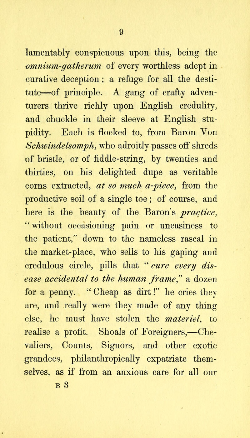 lamentably conspicuous upon this, being the omnium-gatherum of every worthless adept in curative deception; a refuge for all the desti- tute—of principle. A gang of crafty adven- turers thrive richly upon English credulity, and chuckle in their sleeve at English stu- pidity. Each is flocked to, from Baron Von Schwindelsomph, who adroitly passes off shreds of bristle, or of fiddle-string, by twenties and thirties, on his delighted dupe as veritable corns extracted, at so much a-piece, from the productive soil of a single toe; of course, and here is the beauty of the Baron’s practice, “ without occasioning pain or uneasiness to the patient,” down to the nameless rascal in the market-place, who sells to his gaping and credulous circle, pills that “cure every dis- ease accidental to the human frame” a dozen for a penny. “ Cheap as dirt!” he cries they are, and really were they made of any thing else, he must have stolen the materiel, to realise a profit. Shoals of Foreigners,—Che- valiers, Counts, Signors, and other exotic grandees, philanthropically expatriate them- selves, as if from an anxious care for all our b 3