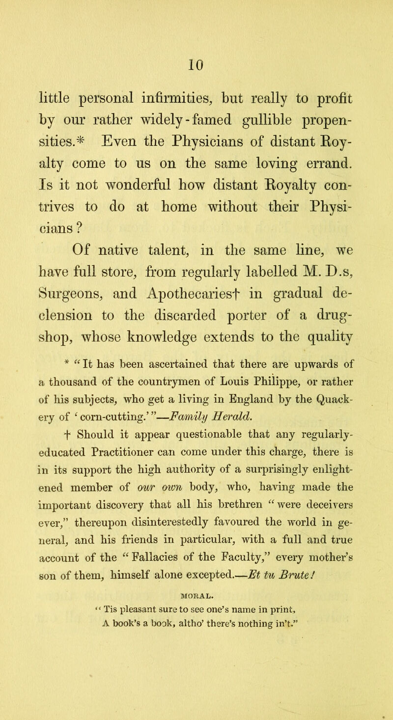 little personal infirmities, but really to profit by our rather widely-famed gullible propen- sities.* Even the Physicians of distant Roy- alty come to us on the same loving errand. Is it not wonderful how distant Royalty con- trives to do at home without their Physi- cians ? Of native talent, in the same fine, we have full store, from regularly labelled M. D.s, Surgeons, and Apothecaries! in gradual de- clension to the discarded porter of a drug- shop, whose knowledge extends to the quality * “ It has been ascertained that there are upwards of a thousand of the countrymen of Louis Philippe, or rather of his subjects, who get a living in England by the Quack- ery of ‘ corn-cutting/ ”—Family Herald. ! Should it appear questionable that any regularly- educated Practitioner can come under this charge, there is in its support the high authority of a surprisingly enlight- ened member of our own body, who, having made the important discovery that all his brethren “were deceivers ever,” thereupon disinterestedly favoured the world in ge- neral, and his friends in particular, with a full and true account of the “ Fallacies of the Faculty,” every mother’s son of them, himself alone excepted.—Et tu Brute ! MORAL. “ Tis pleasant sure to see one’s name in print, A book’s a book, altho’ there’s nothing in’t.”