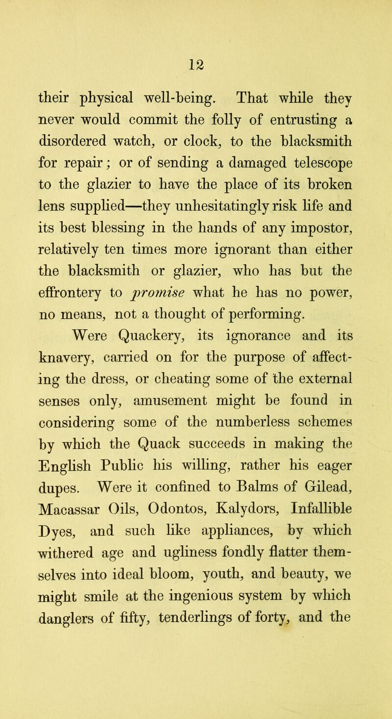 their physical well-being. That while they never would commit the folly of entrusting a disordered watch, or clock, to the blacksmith for repair; or of sending a damaged telescope to the glazier to have the place of its broken lens supplied—they unhesitatingly risk life and its best blessing in the hands of any impostor, relatively ten times more ignorant than either the blacksmith or glazier, who has but the effrontery to proinise what he has no power, no means, not a thought of performing. Were Quackery, its ignorance and its knavery, carried on for the purpose of affect- ing the dress, or cheating some of the external senses only, amusement might be found in considering some of the numberless schemes by which the Quack succeeds in making the English Public his willing, rather his eager dupes. Were it confined to Balms of Gilead, Macassar Oils, Odontos, Kalydors, Infallible Dyes, and such like appliances, by which withered age and ugliness fondly flatter them- selves into ideal bloom, youth, and beauty, we might smile at the ingenious system by which danglers of fifty, tenderlings of forty, and the