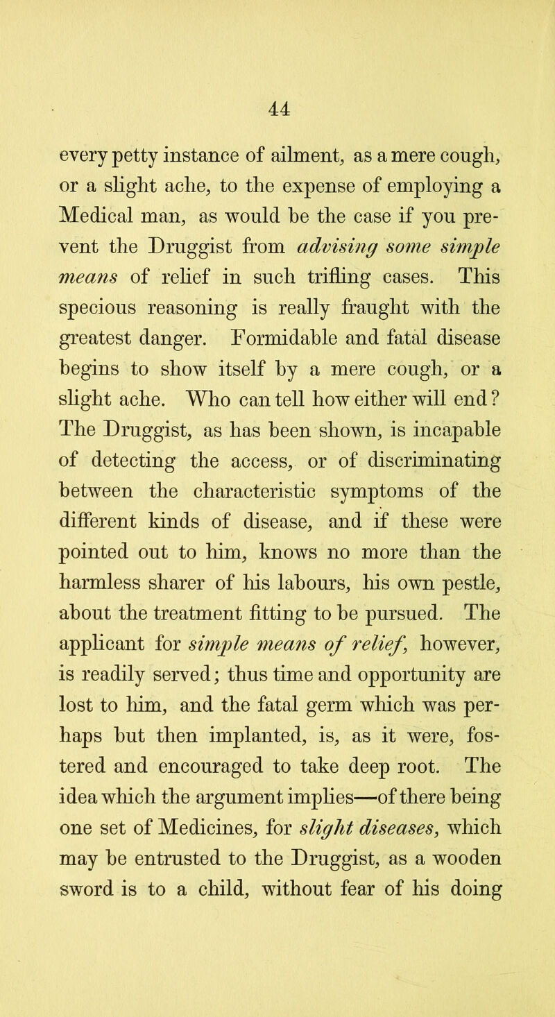 every petty instance of ailment, as a mere cough, or a slight ache, to the expense of employing a Medical man, as would he the case if you pre- vent the Druggist from advising some simple means of relief in such trifling cases. This specious reasoning is really fraught with the greatest danger. Formidable and fatal disease begins to show itself by a mere cough, or a slight ache. Who can tell how either will end ? The Druggist, as has been shown, is incapable of detecting the access, or of discriminating between the characteristic symptoms of the different kinds of disease, and if these were pointed out to him, knows no more than the harmless sharer of his labours, his own pestle, about the treatment fitting to he pursued. The applicant for simple means of relief \ however, is readily served; thus time and opportunity are lost to him, and the fatal germ which was per- haps hut then implanted, is, as it were, fos- tered and encouraged to take deep root. The idea which the argument implies—of there being one set of Medicines, for slight diseases, which may he entrusted to the Druggist, as a wooden sword is to a child, without fear of his doing