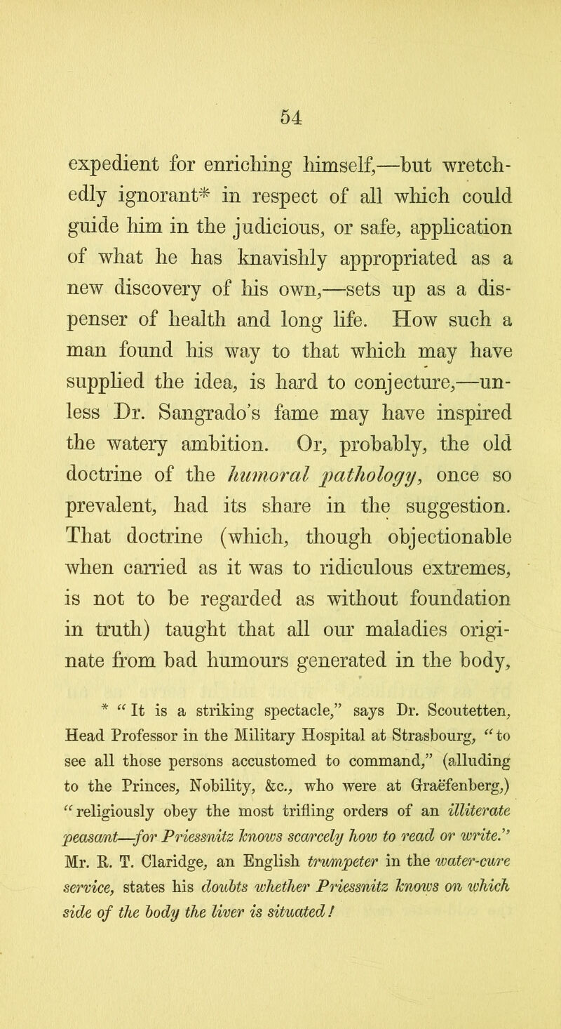 expedient for enriching himself,—hut wretch- edly ignorant* in respect of all which could guide him in the judicious, or safe, application of what he has knavishly appropriated as a new discovery of his own,—sets up as a dis- penser of health and long life. How such a man found his way to that which may have supplied the idea, is hard to conjecture,—un- less Dr. Sangr ado’s fame may have inspired the watery ambition. Or, probably, the old doctrine of the Immoral pathology, once so prevalent, had its share in the suggestion. That doctrine (which, though objectionable when carried as it was to ridiculous extremes, is not to be regarded as without foundation in truth) taught that all our maladies origi- nate from bad humours generated in the body, * “ It is a striking spectacle,” says Dr. Scoutetten, Head Professor in the Military Hospital at Strasbourg, “ to see all those persons accustomed to command,” (alluding to the Princes, Nobility, &c., who were at Gfraefenberg,) “religiously obey the most trifling orders of an illiterate peasant—for Priessnitz lenows scarcely how to read or write.” Mr. E. T. Claridge, an English trumpeter in the water-cure service, states his doubts whether Priessnitz lenows on which side of the body the liver is situated !