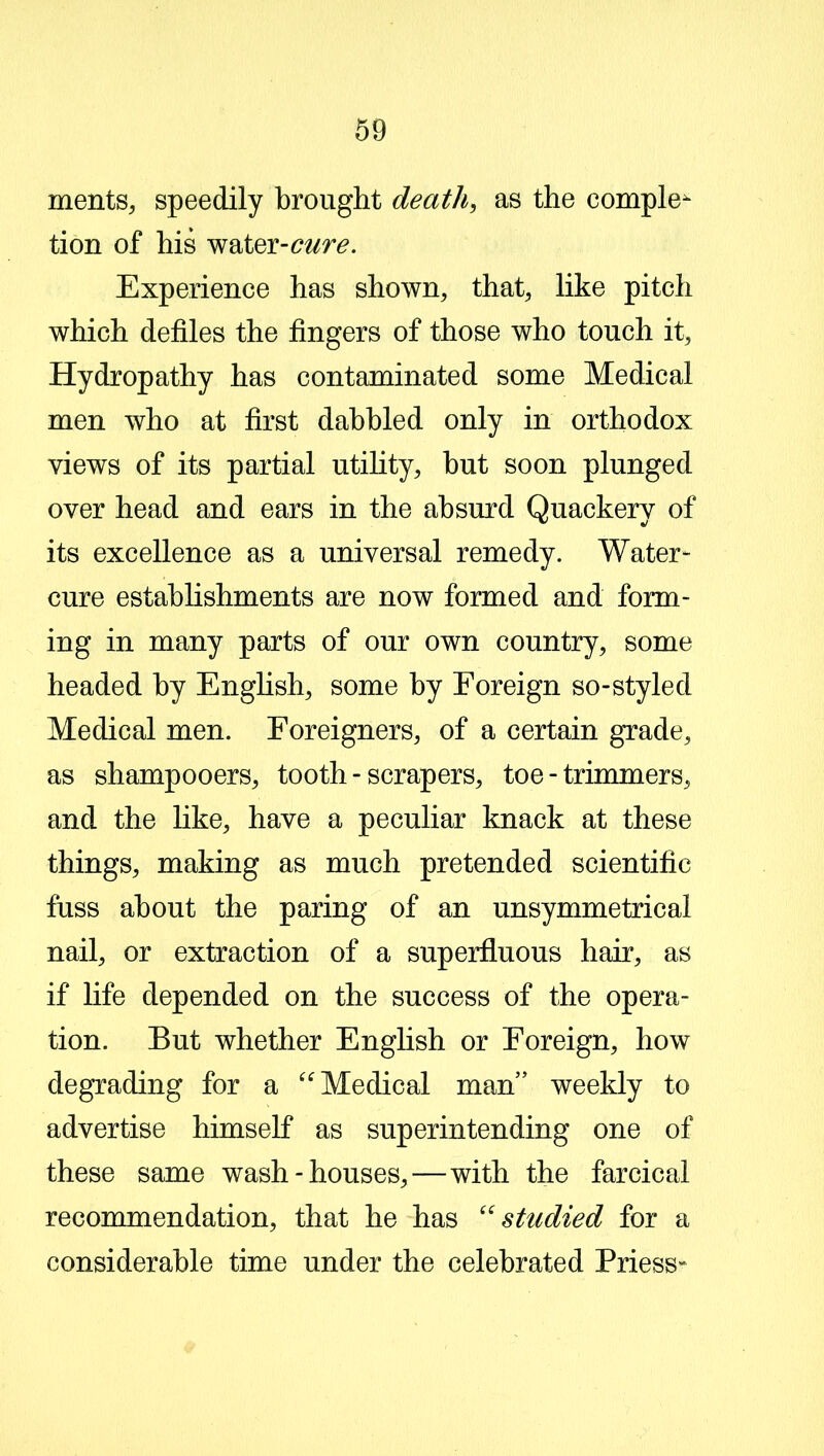 merits, speedily brought death, as the complex tion of his water-^r^. Experience has shown, that, like pitch which defiles the fingers of those who touch it. Hydropathy has contaminated some Medical men who at first dabbled only in orthodox views of its partial utility, but soon plunged over head and ears in the absurd Quackery of its excellence as a universal remedy. Water- cure establishments are now formed and form- ing in many parts of our own country, some headed by English, some by Foreign so-styled Medical men. Foreigners, of a certain grade, as shampooers, tooth - scrapers, toe - trimmers, and the like, have a peculiar knack at these things, making as much pretended scientific fuss about the paring of an unsymmetrical nail, or extraction of a superfluous hair, as if life depended on the success of the opera- tion. But whether English or Foreign, how degrading for a “ Medical man” weekly to advertise himself as superintending one of these same wash-houses,—with the farcical recommendation, that he has “studied for a considerable time under the celebrated Priess-