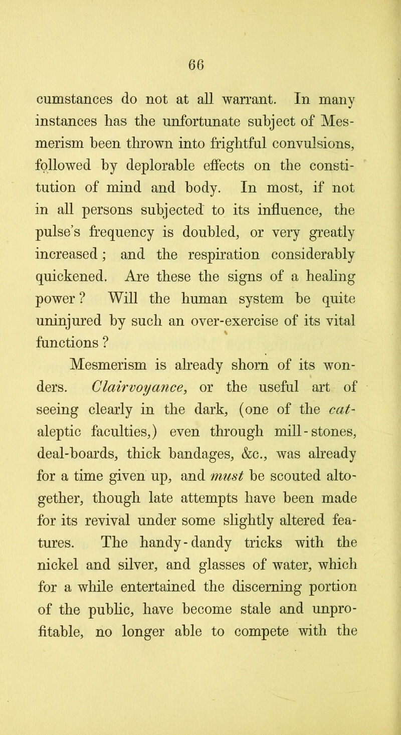 cumstances do not at all warrant. In many instances has the unfortunate subject of Mes- merism been thrown into frightful convulsions, followed by deplorable effects on the consti- tution of mind and body. In most, if not in all persons subjected to its influence, the pulse’s frequency is doubled, or very greatly increased; and the respiration considerably quickened. Are these the signs of a healing power ? Will the human system he quite uninjured by such an over-exercise of its vital N functions ? Mesmerism is already shorn of its won- ders. Clairvoyance, or the useful art of seeing clearly in the dark, (one of the cat- aleptic faculties,) even through mill-stones, deal-hoards, thick bandages, &c., was already for a time given up, and must he scouted alto- gether, though late attempts have been made for its revival under some slightly altered fea- tures. The handy-dandy tricks with the nickel and silver, and glasses of water, which for a while entertained the discerning portion of the public, have become stale and unpro- fitable, no longer able to compete with the