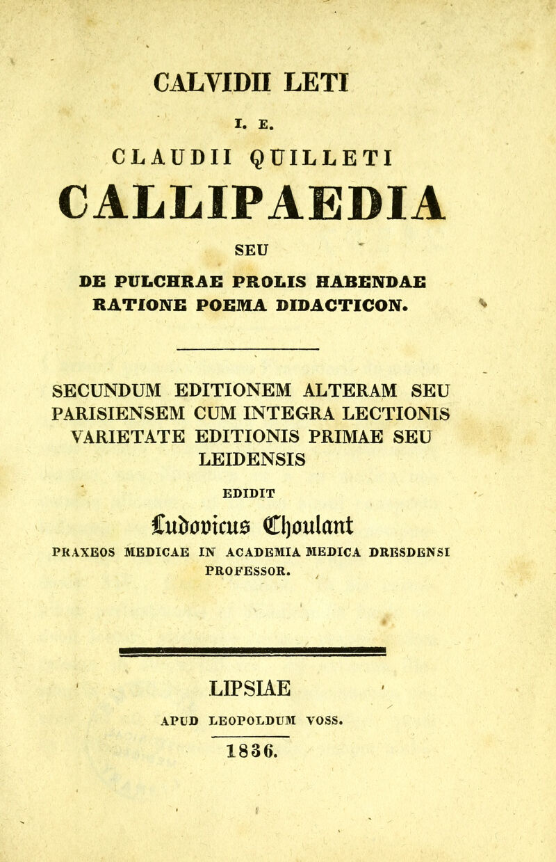 CALVIDII LETI I. E. CLAUDII QUILLETI CALLIPAEDIA SEU DEI PULCHRAE PROLIS HABENDAE RATIONE POEMA DIDACTICON. SECUNDUM EDITIONEM ALTERAM SEU PARISIENSEM CUM INTEGRA LECTIONIS VARIETATE EDITIONIS PRIMAE SEU LEIDENSIS EDIDIT iutwmcM Cl)oulant PRAXEOS MEDICAE IN ACADEMIA MEDICA DRESDENSI PROFESSOR. LIPSIAE APUD LEOPOLDUM YOSS. 1836.