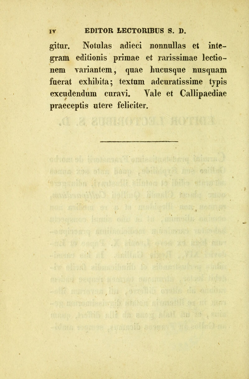 gitur. Notulas adieci nonnullas et inte- gram editionis primae et rarissimae lectio- nem variantem, quae hucusque nusquam fuerat exhibita; textum adcuratissime typis excudendum curavi. Yale et Callipaediae praeceptis utere feliciter.