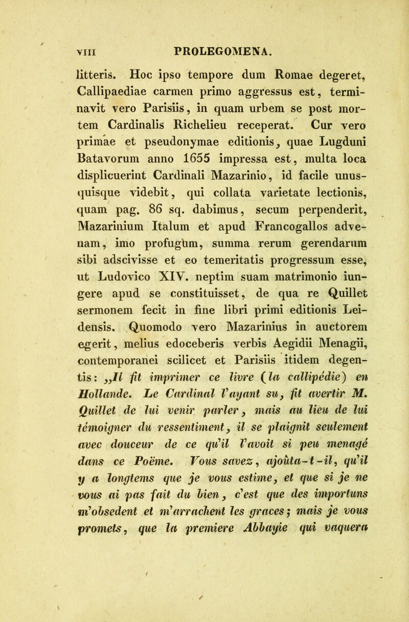 litteris. Hoc ipso tempore dum Romae degeret, Callipaediae carmen primo aggressus est, termi- navit vero Parisiis, in quam urbem se post mor- tem Cardinalis Richelieu receperat. Cur vero primae et pseudonymae editionis, quae Lugduni Batavorum anno 1655 impressa est, multa loca displicuerint Cardinali Mazarinio, id facile unus- quisque videbit, qui collata varietate lectionis, quam pag. 86 sq. dabimus, secum perpenderit, Mazarinium Italum et apud Francogallos adve- nam, imo profugbm, summa rerum gerendarum sibi adscivisse et eo temeritatis progressum esse, ut Ludovico XIY. neptim suam matrimonio iun- gere apud se constituisset, de qua re Quillet sermonem fecit in fine libri primi editionis Lei- densis. Quomodo vero Mazarinius in auctorem egerit, melius edoceberis verbis Aegidii Menagii, contemporanei scilicet et Parisiis itidem degen- tis: yJLl fit imprimer ce livre (la callipedie) en Uollande. Le Cardinal Vayant su, fit avertir M. Quillet de lui venir parier, mais au lieu de lui temoigner du ressentiment > il se plaignit seulement avec douceur de ce qu*il Vavoit si peu menage dans ce Poeme. Vous savez, ajouta-t -il, qu'il y a longtems que je vous cstime, et que si je ne vous ai pas fait du lien, c'est que des importuns mJobsedent et ni*arradient les graces; mais je vous promets, que la premiere Ablayie qui vaquera