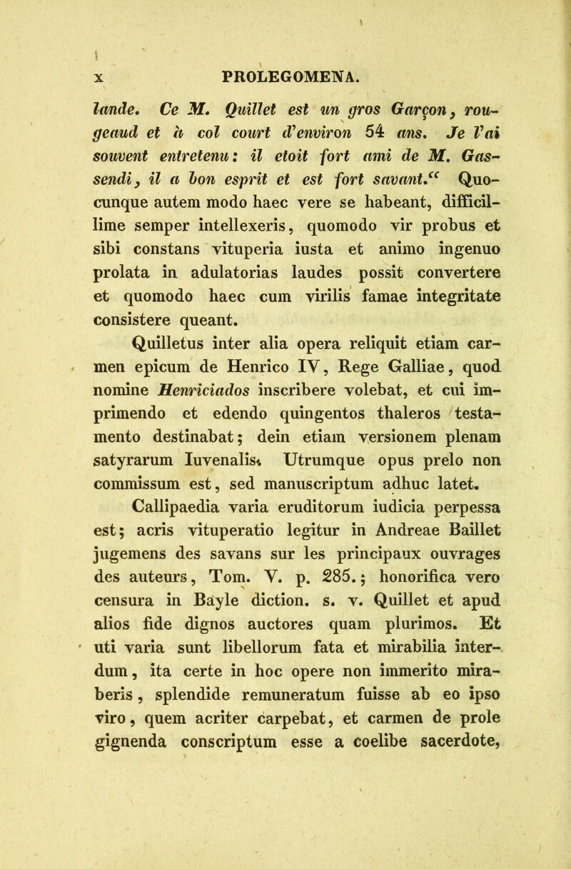 Irnde. Ce M, Quillet est un gros Gctrcon, rou- geaud et h coi court d?emiron 54 ans. Je Vai souvent entretenu: il etoit fort ami de M. Gas- sendiy il a bon esprit et est fort savnnt.“ Quo- cunque autem modo haec vere se habeant, difficil- lime semper intellexeris, quomodo vir probus et sibi constans vituperia iusta et animo ingenuo prolata in adulatorias laudes possit convertere et quomodo haec cum virilis famae integritate consistere queant. Quilletus inter alia opera reliquit etiam car- men epicum de Henrico IV, Rege Galliae, quod nomine Henriciados inscribere volebat, et cui im- primendo et edendo quingentos thaleros testa- mento destinabat; dein etiam versionem plenam satyrarum Iuvenalis* Utrumque opus prelo non commissum est, sed manuscriptum adhuc latet. Callipaedia varia eruditorum iudicia perpessa est; acris vituperatio legitur in Andreae Baillet jugemens des savans sur les principaux ouvrages des auteurs, Tom. Y. p. 285.; honorifica vero censura in Bayle diction. s. v. Quillet et apud alios fide dignos auctores quam plurimos. Et uti varia sunt libellorum fata et mirabilia inter- dum, ita certe in hoc opere non immerito mira- beris , splendide remuneratum fuisse ab eo ipso viro, quem acriter carpebat, et carmen de prole gignenda conscriptum esse a coelibe sacerdote,