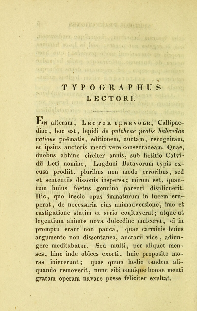 TYPOGRAPHUS LECTORI. Hin alteram. Lector benevole, Callipae- diae, hoc est, lepidi de pulchrae prolis habendae ratione poematis, editionem, auctam, recognitam, et ipsius auctoris menti vere consentaneam. Quae, duobus abhinc circiter annis, sub fictitio Calvi- dii Leti nomine, Lugduni Batavorum typis ex- cusa prodiit, pluribus non modo erroribus, sed et sententiis dissonis inspersa; mirum est, quan- tum huius foetus genuino parenti displicuerit. Hic, quo inscio opus immaturum in lucem eru- perat, de necessaria eius animadversione, imo et castigatione statim et serio cogitaverat; atque ut legentium animos nova dulcedine mulceret, ei iri promptu erant non pauca, quae carminis huius argumento non dissentanea, auctarii vice , adiun- gere meditabatur. Sed multi, per aliquot men- ses, hinc inde obices exorti, huic proposito mo- ras iniecerunt; quas quum hodie tandem ali- quando removerit, nunc sibi omnique bonae menti gratam operam navare posse feliciter exultat.