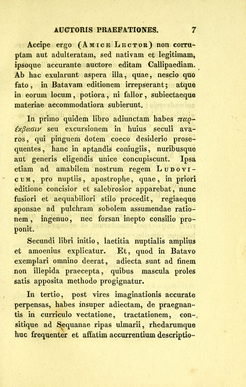 Accipe ergo (Amice Lector) non corru- ptam aut adulteratam, sed nativam et legitimam, ipsoque accurante auctore editam Callipaediam. Ab hac exularunt aspera illa, quae, nescio quo fato, in Batavam editionem irrepserant; atque in eorum locum, potiora, ni fallor, subiectaeque materiae accommodatiora subierunt. In primo quidem libro adiunctam habes naq- seu excursionem in huius seculi ava- ros, qui pinguem dotem coeco desiderio prose- quentes, hanc in aptandis coniugiis, nuribusque aut generis eligendis unice concupiscunt. Ipsa etiam ad amabilem nostrum regem Ludoyi- cum, pro nuptiis, apostrophe, quae, in priori editione concisior et salebrosior apparebat, nunc fusiori et aequabiliori stilo procedit, regiaeque sponsae ad pulchram sobolem assumendae ratio- nem , ingenuo, nec forsan inepto consilio pro- ponit. Secundi libri initio, laetitia nuptialis amplius et amoenius explicatur. Et, quod in Batavo exemplari omnino deerat, adiecta sunt ad linem non illepida praecepta, quibus mascula proles satis apposita methodo progignatur. In tertio, post vires imaginationis accurate perpensas, habes insuper adiectam, de praegnan- tis in curriculo vectatione, tractationem, con- sitique ad Sequanae ripas ulmarii, rhedarumque huc frequenter et affatim accurrentium descriptio-