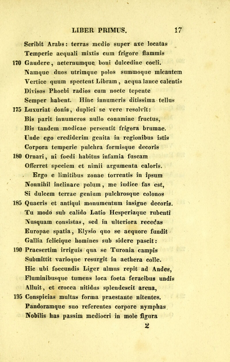 Scribit Arabs: terras medio super axe locatas Temperie aequali mixtis cum frigore flammis 170 Gaudere, aeternumque boni dulcedine coeli. Namque duos utrimque polos summoque micantem Vertice quum spectent Libram , aequa lance calentis Divisos Phoebi radios cum nocte tepente Semper habent. Hinc innumeris ditissima tellus 175 Luxuriat donis, duplici se vere resolvit: Bis parit innumeros nullo conamine fructus, Bis tandem modicae persentit frigora brumae. Unde ego crediderim genita in regionibus istis Corpora temperie pulchra formisque decoris 180 Ornari, ni foedi habitus infamia fuscam Offerret speciem et nimii argumenta caloris. Ergo e limitibus zonae torrentis in ipsum Nonnihil inclinare polum, me iudice fas est, Si dulcem terrae genium pulchrosque colonos 185 Quaeris et antiqui monumentum insigne decoris. Tu modo sub calido Latio Hesperiaque rubenti Nusquam consistas, sed in ulteriora recedas Europae spatia, Elysio quo se aequore fundit Gallia felicique homines sub sidere pascit: 190 Praesertim irriguis qua se Turonia campis Submittit varioque resurgit in aethera colle. Hic ubi foecundis Liger almus repit ad Andes, Fluminibus que tumens loca foeta feracibus undis Alluit, et crocea nitidus splendescit arena, 195 Conspicias multas forma praestante nitentes. Pandoramque suo referentes corpore nymphas Nobilis has passim mediocri in mole figura 2