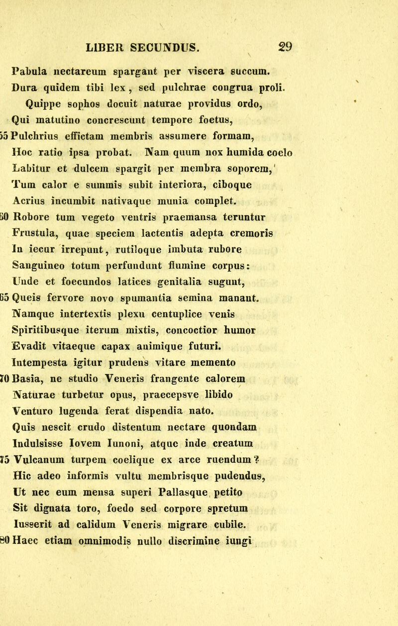 Pabula nectareum spargant per viscera succum. Dura quidem tibi lex , sed pulchrae congrua proli. Quippe sophos docuit naturae providus ordo, Qui matutino concrescunt tempore foetus, )5 Pulchrius effictam membris assumere formam, Hoc ratio ipsa probat. Nam quum nox humida coelo Labitur et dulcem spargit per membra soporem,' Tum calor e summis subit interiora, cibo que Acrius incumbit nativaque munia complet. 60 Robore tum vegeto ventris praemansa teruntur Frustula, quae speciem lactentis adepta cremoris In iecur irrepunt, rutiloque imbuta rubore Sanguineo totum perfundunt flumine corpus: Unde et foecundos latices genitalia sugunt, 65 Queis fervore novo spumantia semina manant. Namque intertextis plexu centuplice venis Spiritibusque iterum mixtis, concoctior humor Evadit vitaeque capax animique futuri. Intempesta igitur prudens vitare memento JO Basia, ne studio Veneris frangente calorem Naturae turbetur opus, praecepsve libido Venturo lugenda ferat dispendia nato. Quis nescit crudo distentum nectare quondam Indulsisse Iovem Iunoni, atque inde creatum ?5 Vulcanum turpem coelique ex arce ruendum'? Hic adeo informis vultu membrisque pudendus, Ut nec eum mensa superi Pallasque petito Sit dignata toro, foedo sed corpore spretum Iusserit ad calidum Veneris migrare cubile. 80 Haec etiam omnimodis nullo discrimine iungi