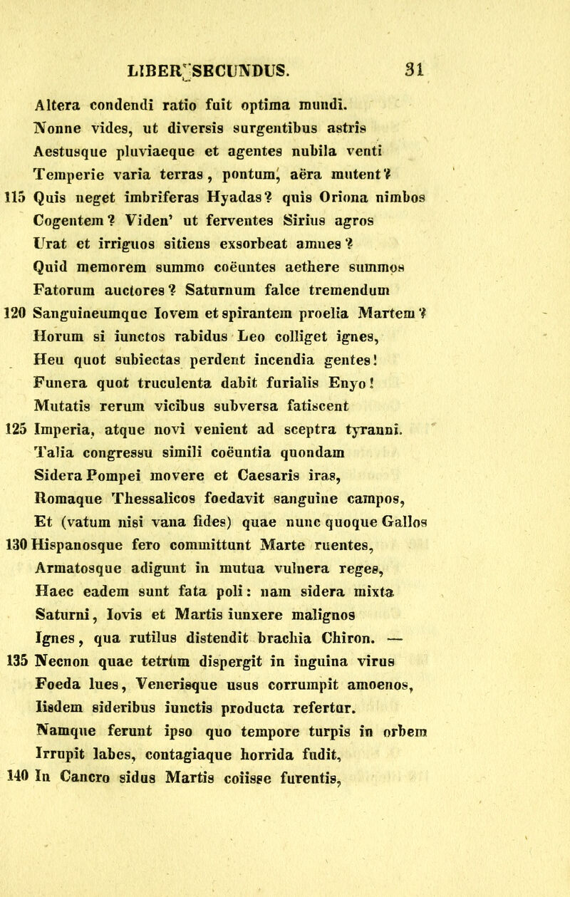 Altera condendi ratio fuit optima mundi. Nonne vides, ut diversis surgentibus astris Aestusque pluviaeque et agentes nubila venti Temperie varia terras, pontum^ aera mutent? 115 Quis neget imbriferas Hyadas? quis Oriona nimbos Cogentem? Viden’ ut ferventes Sirius agros Urat et irriguos sitiens exsorbeat amnes ? Quid memorem summo coeuntes aethere summos Fatorum auctores? Saturnum falce tremendum 120 Sanguineumque lovem et spirantem proelia Martem ? Horum si iunctos rabidus Leo colliget ignes, Heu quot subiectas perdent incendia gentes! Funera quot truculenta dabit furialis Enyo! Mutatis rerum vicibus subversa fatiscent 125 Imperia, atque novi venient ad sceptra tyranni. Talia congressu simili coeuntia quondam Sidera Pompei movere et Caesaris iras, Romaque Thessalicos foedavit sanguine campos, Et (vatum nisi vana fides) quae nunc quoque Gallos 130 Hispanosque fero committunt Marte ruentes. Armatosque adigunt in mutua vulnera reges, Haec eadem sunt fata poli: nam sidera mixta Saturni, Iovis et Martis iunxere malignos Ignes, qua rutilus distendit brachia Chiron. — 135 Necnon quae tetrhm dispergit in inguina virus Foeda lues, Venerisque usus corrumpit amoenos, Iisdem sideribus iunctis producta refertur. Namque ferunt ipso quo tempore turpis in orbem Irrupit labes, contagiaque horrida fudit, 140 In Cancro sidus Martis coiisse furentis,