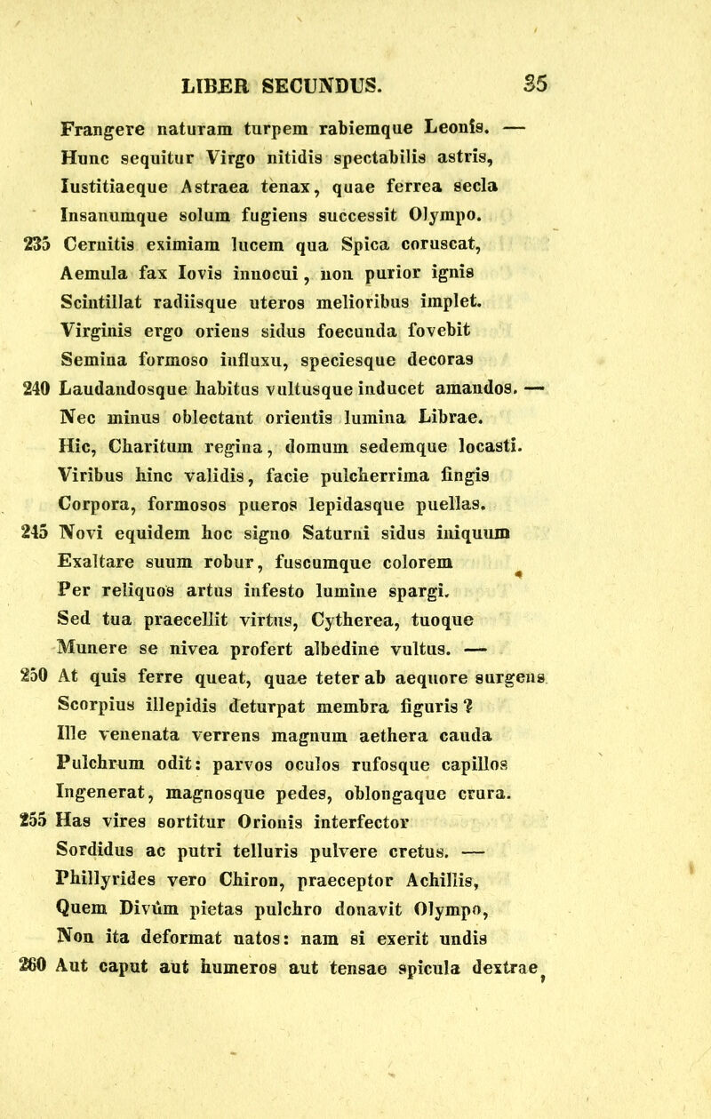Frangere naturam turpem rabiemque Leonis. — Hunc sequitur Virgo nitidis spectabilis astris, lustitiaeque Astraea tenax, quae ferrea secla Insanumque solum fugiens successit Olympo. 235 Cernitis eximiam lucem qua Spica coruscat, Aemula fax Iovis innocui, uon purior ignis Scintillat radiisque uteros melioribus implet. Virginis ergo oriens sidus foecunda fovebit Semina formoso influxu, speciesque decoras 240 Laudandosque habitus vultusque inducet amandos. — Nec minus oblectant orientis lumina Librae. Hic, Charitum regina, domum sedemque locasti. Viribus hinc validis, facie pulcherrima lingis Corpora, formosos pueros lepidasque puellas. 245 Novi equidem hoc signo Saturni sidus iniquum Exaltare suum robur, fuscumque colorem Per reliquos artus infesto lumine spargi. Sed tua praecellit virtus, Cytherea, tuoque Munere se nivea profert albedine vultus. — 250 At quis ferre queat, quae teter ab aequore surgens Scorpius illepidis deturpat membra figuris ? Ille venenata verrens magnum aethera cauda Pulchrum odit: parvos oculos rufosque capillos Ingenerat, magnosque pedes, oblongaque crura. 255 Has vires sortitur Orionis interfector Sordidus ac putri telluris pulvere cretus. — Phillyrides vero Chiron, praeceptor Achillis, Quem Divdm pietas pulchro donavit Olympo, Non ita deformat natos: nam si exerit undis 260 Aut caput aut humeros aut tensae spicula dextrae ?