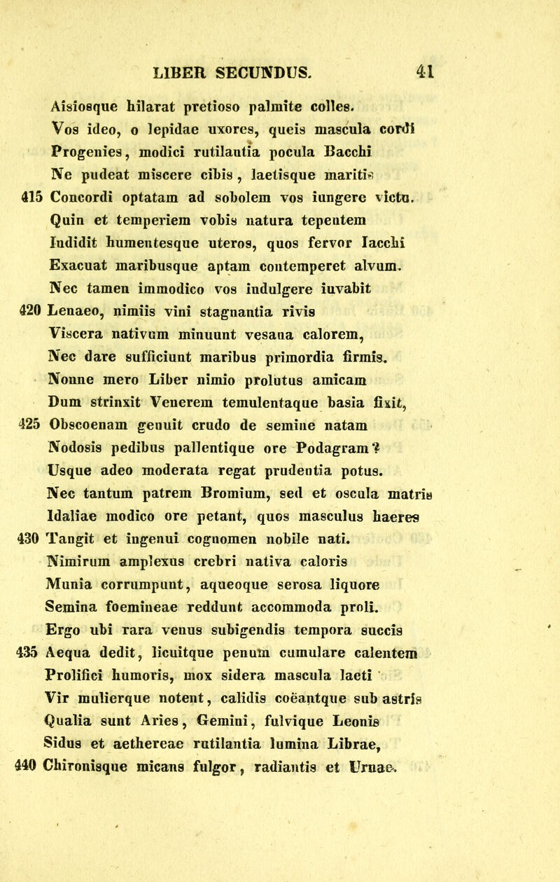 Aisiosque hilarat pretioso palmite colles. Vos ideo, o lepidae uxores, queis mascula cordi Progenies, modici rutilantia pocula Bacchi Ne pudeat miscere cibis , laetisque maritis 415 Concordi optatam ad sobolem vos iungere victo. Quin et temperiem vobis natura tepeutem Indidit humentesque uteros, quos fervor Iacchi Exacuat maribusque aptam contemperet alvum. Nec tamen immodico vos indulgere iuvabit 420 Lenaeo, nimiis vini stagnantia rivis Viscera nativum minuunt vesana calorem, Nec dare sufficiunt maribus primordia firmis. Nonne mero Liber nimio prolutus amicam Dum strinxit Venerem temulentaque basia fixit, 425 Obscoenam genuit crudo de semine natam Nodosis pedibus pallentique ore Podagram? Usque adeo moderata regat prudentia potus. Nec tantum patrem Bromium, sed et oscula matris Idaliae modico ore petant, quos masculus haeres 430 Tangit et ingenui cognomen nobile nati. Nimirum amplexus crebri nativa caloris Munia corrumpunt, aqueoque serosa liquore Semina foemineae reddunt accommoda proli. Ergo ubi rara venus subigendis tempora succis 435 Aequa dedit, licuitque penum cumulare calentem Prolifici humoris, mox sidera mascula laeti Vir mulierque notent, calidis coeantque sub astris Qualia sunt Aries, Gemini, fulvique Leonis Sidus et aethereae rutilantia lumina Librae, 440 Chironisque micans fulgor, radiantis et Urnae.