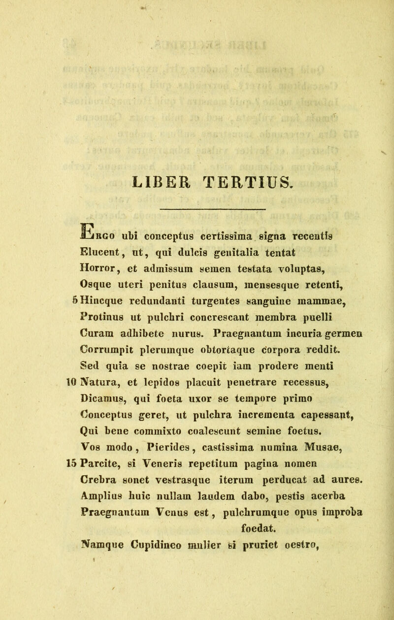 LIBER TERTIUS. Ergo ubi conceptus certissima signa recentis Elucent, ut, qui dulcis genitalia tentat Horror, et admissum semen testata voluptas, Osque uteri penitus clausum, mensesque retenti, SHincque redundanti turgentes sanguine mammae, Protinus ut pulchri concrescant membra puelli Curam adhibete nurus. Praegnantum incuria germen Corrumpit plerumque obtortaque corpora reddit. Sed quia se nostrae coepit iam prodere menti 10 Natura, et lepidos placuit penetrare recessus, Dicamus, qui foeta uxor se tempore primo Conceptus geret, ut pulchra incrementa capessant, Qui bene commixto coalescunt semine foetus. Vos modo , Pierides, castissima numina Musae, 15 Parcite, si Veneris repetitum pagina nomen Crebra sonet vestrasque iterum perducat ad aures. Amplius huic nullam laudem dabo, pestis acerba Praegnantum Venus est, pulchrumque opus improba foedat. Namque Cupidineo mulier si pruriet oestro,
