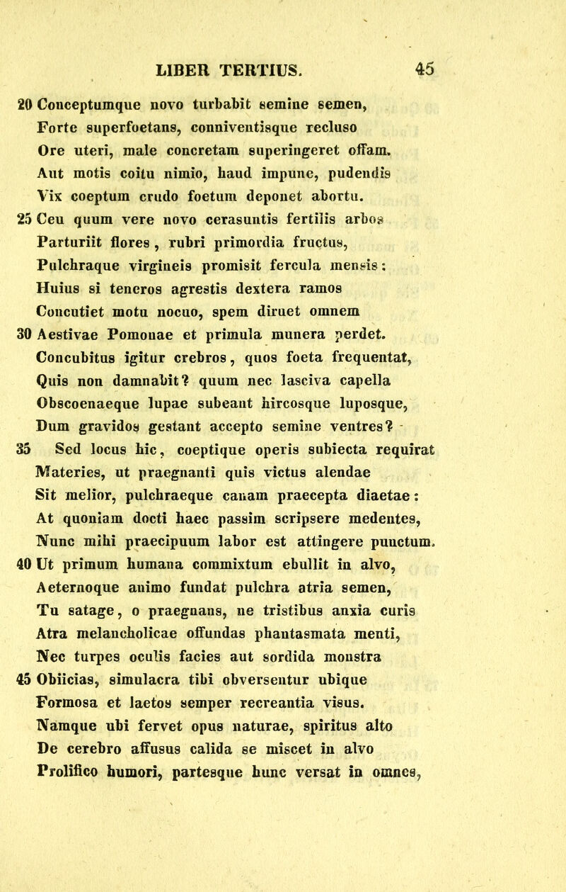 20 Conceptumque novo turbabit «emine semen, Forte superfoetans, conniventisque recluso Ore uteri, male concretam superingeret offam. Aut motis coitu nimio, haud impune, pudendis Vix coeptum crudo foetum deponet abortu. 25 Ceu quum vere novo cerasuntis fertilis arbos Parturiit flores , rubri primordia fructus, Pulchraque virgineis promisit fercula mensis: Huius si teneros agrestis dextera ramos Concutiet motu nocuo, spem diruet omnem 30 Aestivae Pomonae et primula munera perdet. Concubitus igitur crebros, quos foeta frequentat, Quis non damnabit? quum nec lasciva capella Obscoenaeque lupae subeant hircosque luposque, Dum gravidos gestant accepto semine ventres? 35 Sed locus hic, coeptique operis subiecta requirat Materies, ut praegnanti quis victus alendae Sit melior, pulchraeque canam praecepta diaetae: At quoniam docti haec passim scripsere medentes, Nunc mihi praecipuum labor est attingere puuctum. 40 Ut primum humana commixtum ebullit in alvo, Aeternoque animo fundat pulchra atria semen, Tu satage, o praegnans, ne tristibus anxia curis Atra melancholicae offundas phantasmata menti, Nec turpes oculis facies aut sordida monstra 45 Obiicias, simulacra tibi obversentur ubique Formosa et laetos semper recreantia visus. Namque ubi fervet opus naturae, spiritus alto De cerebro affusus calida se miscet in alvo Prolifico humori, partesque hunc versat in omnes,