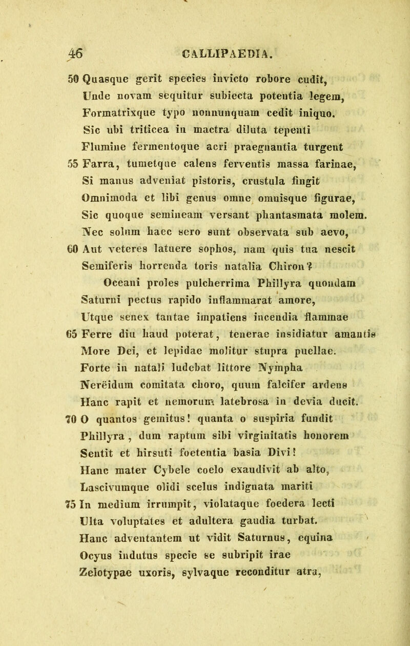50 Quasque gerit species invicto robore cudit, Unde novam sequitur subiecta potentia legem, Formatrixque typo nonnunquam cedit iniquo. Sic ubi triticea in mactra diluta tepenti Flumine ferinentoque acri praegnantia turgent 55 Farra, tumetque calens ferventis massa farinae, Si manus adveniat pistoris, crustula fingit Omnimoda et libi genus omne omuisque figurae, Sic quoque semineam versant phantasmata molem. Nec solum haec sero sunt observata sub aevo, 60 Aut veteres latuere sophos, nam quis tua nescit Semiferis horrenda toris natalia Chiron? Oceani proles pulcherrima Phillyra quondam Saturni pectus rapido inflammarat amore, Utque senex tantae impatiens incendia flammae 65 Ferre diu haud poterat, tenerae insidiatur amantis More Dei, et lepidae molitur stupra puellae. Forte in natali ludebat littore Nympha Nereidum comitata choro, quum falcifer ardens Hanc rapit et nemorum latebrosa in devia ducit. 70 0 quantos gemitus! quanta o suspiria fundit Phillyra , dum raptum sibi virginitatis honorem Sentit et hirsuti foetentia basia Divi! Hanc mater Cybele coelo exaudivit ab alto, Lascivumque olidi scelus indignata mariti 75 In medium irrumpit, violataque foedera lecti Ulta voluptates et adultera gaudia turbat. Hanc adventantem ut vidit Saturnus, equina Ocyus indutus specie se subripit irae Zelotypae uxoris, sylvaque reconditur atra,