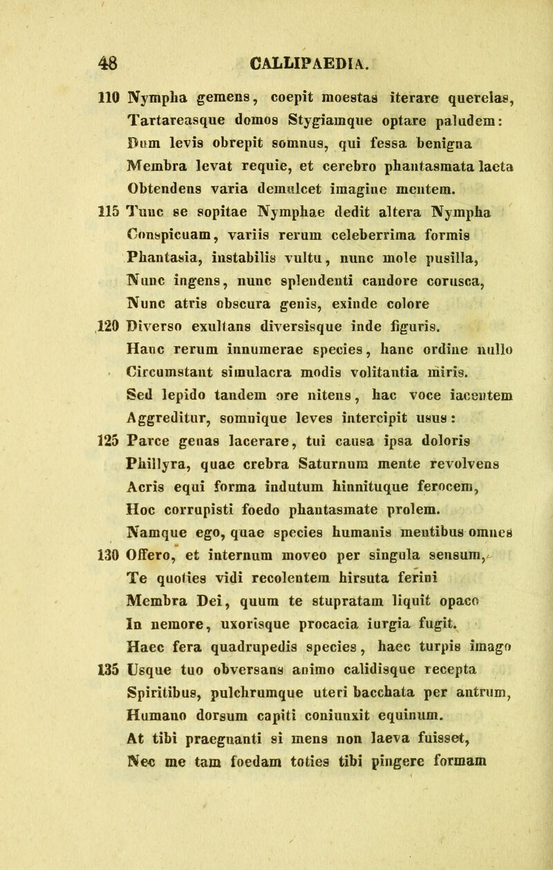 110 Nympha gemens, coepit moestas iterare querelas, Tartareasque domos Stygiamque optare paludem: Dum levis obrepit somnus, qui fessa benigna Membra levat requie, et cerebro phantasmata laeta Obtendens varia demulcet imagine mentem. 115 Tunc se sopitae Nymphae dedit altera Nympha Conspicuam, variis rerum celeberrima formis Phantasia, instabilis vultu, nunc mole pusilla, Nunc ingens, nunc splendenti candore corusca, Nunc atris obscura genis, exinde colore 120 Diverso exultans diversisque inde figuris. Hanc rerum innumerae species, hanc ordine nullo Circumstant simulacra modis volitantia liiiris. Sed lepido tandem ore nitens, hac voce iacentem Aggreditur, somuique leves intercipit usus: 125 Parce genas lacerare, tui causa ipsa doloris Phillyra, quae crebra Saturnum mente revolvens Acris equi forma indutum hinnituque ferocem, Hoc corrupisti foedo phantasmate prolem. Namque ego, quae species humanis mentibus omnes 130 Offero, et internum moveo per singula sensum, Te quoties vidi recolentem hirsuta ferini Membra Dei, quum te stupratam liquit opaco In nemore, uxorisque procacia iurgia fugit. Haec fera quadrupedis species, haec turpis imago 135 Usque tuo obversans animo calidisque recepta Spiritibus, pulchrumque uteri bacchata per antrum, Humano dorsum capiti coniunxit equinum. At tibi praegnanti si mens non laeva fuisset, Nec me tam foedam toties tibi pingere formam