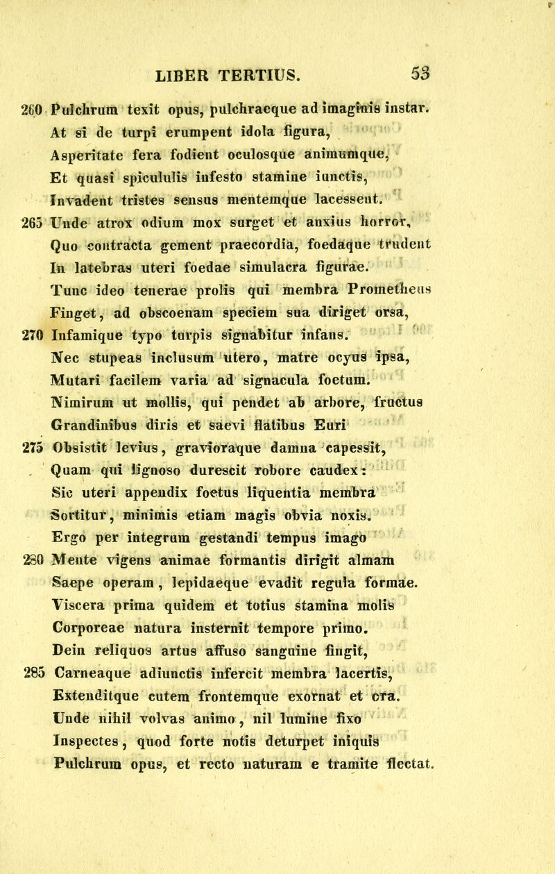 260 Pulchrum texit opus, pulchracque ad imaginis instar. At si de turpi erumpent idola figura, Asperitate fera fodient oculosque animumque, Et quasi spicululis infesto stamine iunctis, Invadent tristes sensus mentemque lacessent. 265 Unde atrox odium mox surget et anxius horror. Quo contracta gement praecordia, foedaque trudent In latebras uteri foedae simulacra figurae. Tuuc ideo tenerae prolis qui membra Prometheus Finget, ad obscoenam speciem sua diriget orsa, 270 Infamique typo turpis signabitur infans. Nec stupeas inclusum utero, matre ocyus ipsa, Mutari facilem varia ad signacula foetum. Nimirum ut mollis, qui pendet ab arbore, fructus Grandinibus diris et saevi flatibus Euri 275 Obsistit levius, gravioraque damna capessit, Quam qui lignoso durescit robore caudex: Sic uteri appendix foetus liquentia membra Sortitur, minimis etiam magis obvia noxis. Ergo per integrum gestandi tempus imago 280 Mente vigens animae formantis dirigit almam Saepe operam , lepidaeque evadit regula formae. Viscera prima quidem et totius stamina molis Corporeae natura insternit tempore primo. Dein reliquos artus affuso sanguine fingit, 285 Carneaque adiunctis infercit membra lacertis, Extenditque cutem frontemque exornat et ora. Unde nihil volvas animo, nil lumine fixo Inspectes, quod forte notis deturpet iniquis Pulchrum opus, et recto uaturam e tramite flectat.