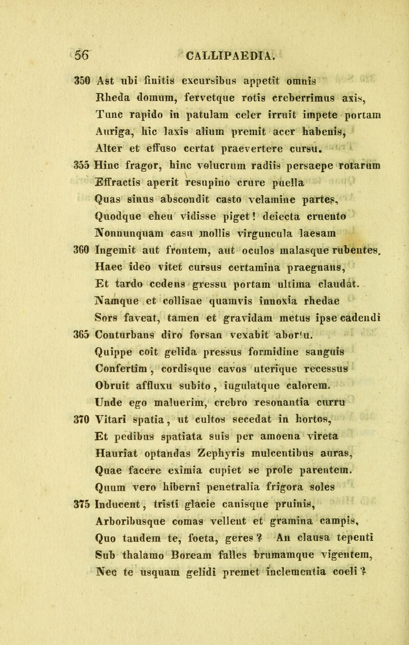 350 Ast ubi finitis excursibus appetit omnis Rheda domum, fervetque rotis creberrimus axis, Tunc rapido in patulam celer irruit impete portam Auriga, hic laxis alium premit acer habenis, Alter et effuso certat praevertere cursu. 355 Hinc fragor, hinc volucram radiis persaepe rotarum Effractis aperit resupino crure puella Quas sinus abscondit casto velamine partes. Quodque eheu vidisse piget! deiecta cruento Nonnunquam casu mollis virguncula laesam 360 Ingemit aut frontem, aut oculos malasque rubentes. Haec ideo vitet cursus certamina praegnans, Et tardo cedens gressu portam ultima claudat. Namque et collisae quamvis innoxia rhedae Sors faveat, tamen et gravidam metus ipse cadendi 365 Conturbans diro forsan vexabit aborsu. Quippe coit gelida pressus formidine sanguis Confertim , cordisque cavos uterique recessus Obruit affluxu subito, iugulatque calorem. Unde ego maluerim, crebro resonantia curru 370 Vitari spatia, ut cultos secedat in hortos, Et pedibus spatiata suis per amoena vireta Hauriat optandas Zephyris mulcentibus auras, Quae facere eximia cupiet se prole parentem. Quum vero hiberni penetralia frigora soles 375 Inducent, tristi glacie canisque pruinis, Arboribusque comas vellent et gramina campis. Quo tandem te, foeta, geres ? An clausa tepenti Sub thalamo Boream falles brumamque vigentem, Nec te usquam gelidi premet inclementia coeli ?