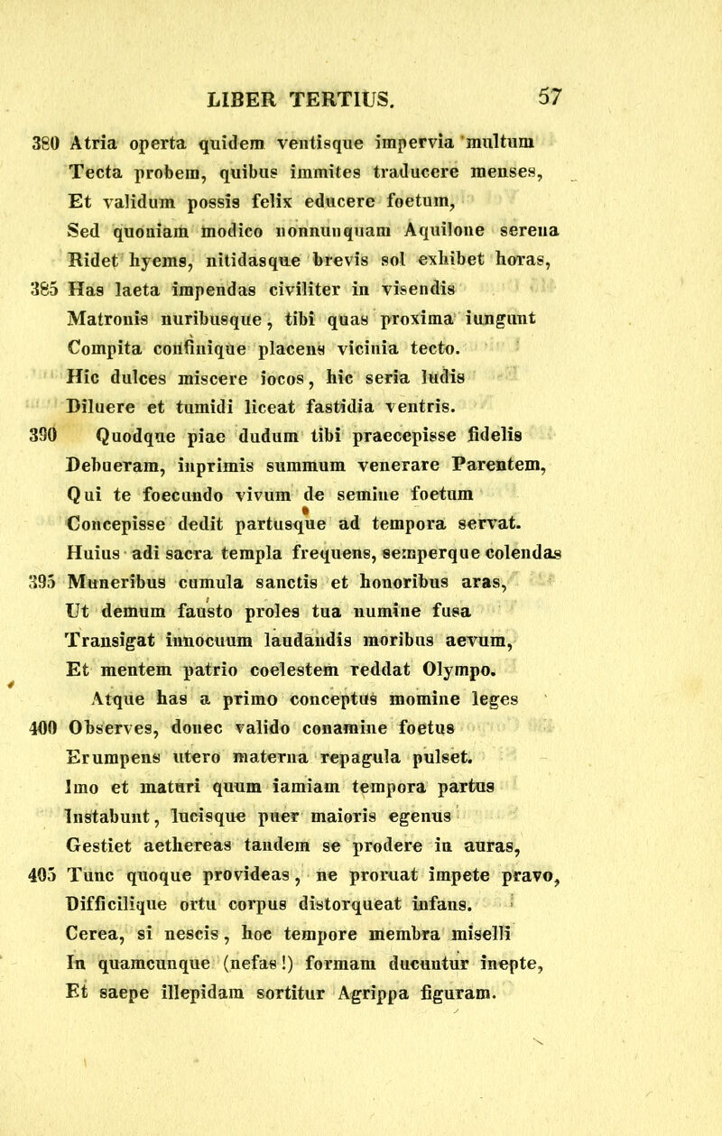 380 Atria operta quidem ventisque impervia multum Tecta probem, quibus immites traducere meuses. Et validum possis felix educere foetum, Sed quoniam modico nomum quam Aquilone serena Ridet hyems, nitidas que brevis sol exhibet horas, 385 Has laeta impendas civiliter in visendis Matronis nuribusque, tibi quas proxima i ungunt Compita corifinique placens vicinia tectu. Hic dulces miscere iocos, hic seria ludis Diluere et tumidi liceat fastidia ventris. 3S0 Quodque piae dudum tibi praecepisse fidelis Debueram, inprimis summum venerare Parentem, Qui te foecundo vivum de semine foetum Concepisse dedit partusque ad tempora servat. Huius adi sacra templa frequens, semperque colendas 395 Muneribus cumula sanctis et honoribus aras, Ut demum fausto proles tua numine fusa Transigat innocuum laudandis moribus aevum, Et mentem patrio coelestem reddat Olympo. Atque has a primo conceptus momine leges 400 Observes, donec valido conamine foetus Erumpens utero materna repagula pulset. Imo et maturi quum iamiam tempora partus Instabunt, lucisque puer maioris egenus Gestiet aethereas tandem se prodere in auras, 405 Tunc quoque provideas, ne proruat impete pravo, Difficilique ortu corpus distorqueat infans. Cerea, si nescis, hoc tempore membra miselli In quamcunque (nefas!) formam ducuntur inepte, Et saepe illepidam sortitur Agrippa figuram.