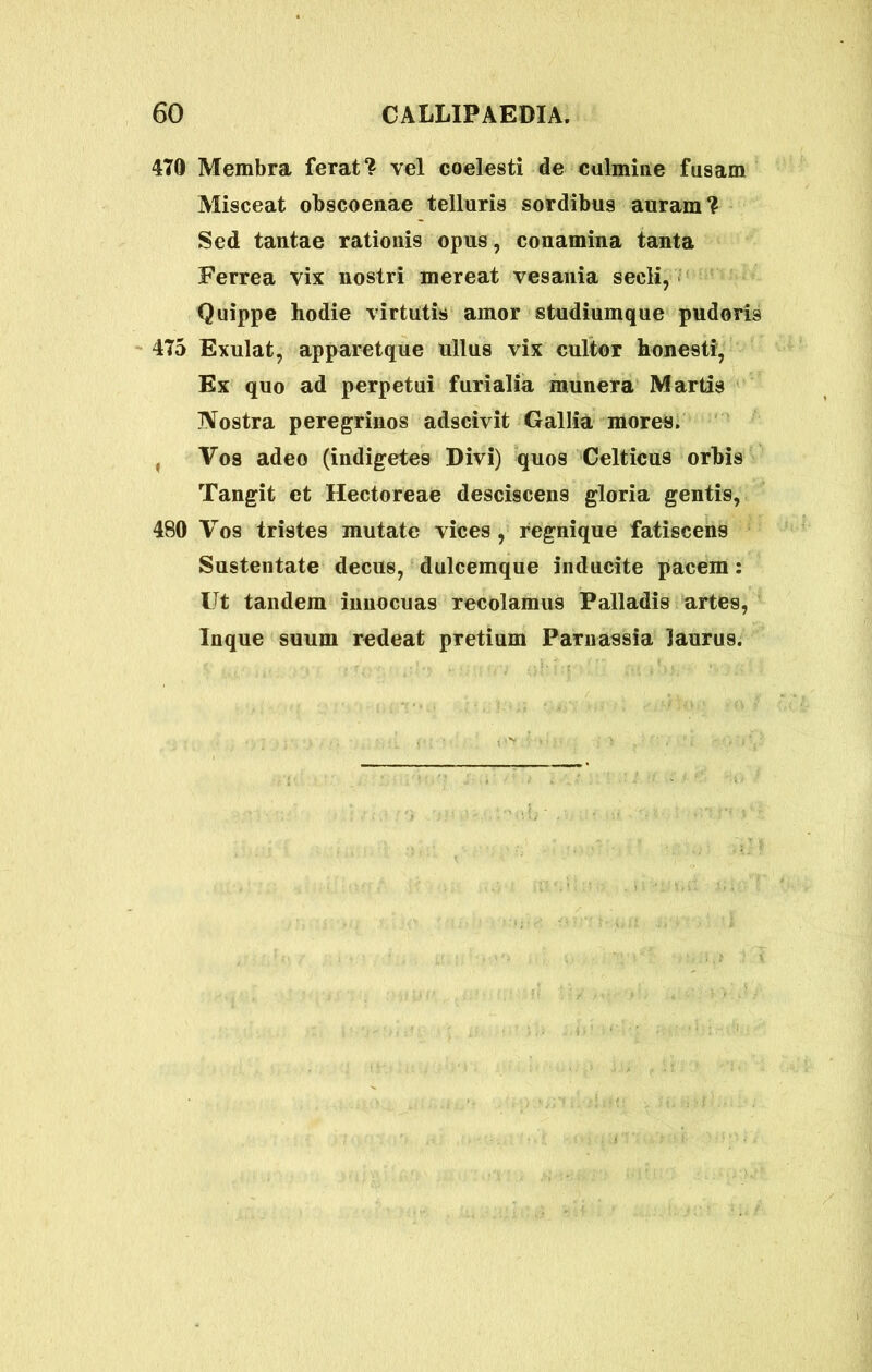 470 Membra ferat? vel coelesti de culmine fusam Misceat obscoenae telluris sordibus auram? Sed tantae rationis opus, conamina tanta Ferrea vix nostri mereat vesania secli, Quippe hodie virtutis amor studiumque pudoris 475 Exulat, apparetque ullus vix cultor honesti, Ex quo ad perpetui furialia munera Martis IVostra peregrinos adscivit Gallia mores. , Vos adeo (indigetes Divi) quos Celticus orbis Tangit et Hectoreae desciscens gloria gentis, 480 Vos tristes mutate vices, regnique fatiscens Sustentate decus, dulcemque inducite pacem: Ut tandem innocuas recolamus Palladis artes, Inque suum redeat pretium Parnassia laurus.