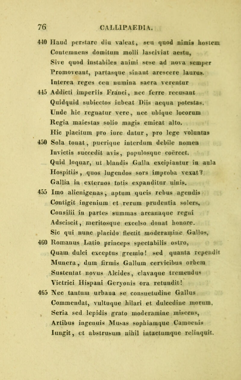 440 Haud perstare diu valeat, seu quod nimia hostem Contemnens domitum molli lasciviat aestu, Sive quod instabiles animi sese ad nova sernper Promoveant, partaaque sinant arescere laurus. Interea reges ceu numina sacra verentur 445 Addicti imperiis Franci, nec ferre recusant Quidquid subiectos iubeat Diis aequa potestas. Unde hic reguatur vere, nec ubique locorum Regia maiestaa solio magis emicat alto. Hic placitum pro iure datur , pro lege voluntas 450 Sola tonat, puerique interdum debile nomen Invictis succedit avis, populosque coercet. Quid loquar, ut blandis Galla excipiantur in aula Hospitiis, quos lugendos sors improba vexat? Gallia in externos totis expanditur ulnis. 455 Imo alienigenas, aptum queis rebus agendis Contigit ingenium et rerum prudentia solers. Consilii in partes summas arcanaque regni Adsciscit, meritosque excelso donat honore. Sic qui nunc placido flectit moderamine Gallos, 4G0 Romanus Latio princeps spectabilis ostro, Quam dulci exceptus gremio! sed quanta rependit Munera, dum flrmis Gallum cervicibus orbem Sustentat novus Alcides, clavaque tremendus Victrici Hispani Geryonis ora retundit! 465 Nec tantum urbana se consuetudine Gallus Commendat, vultuque hilari et dulcedine morum. Seria sed lepidis grato moderamine miscens, Artibus ingenuis Musas sophiamque Camoenis Iungit, et abstrusum nihil intactumque reliuquit.