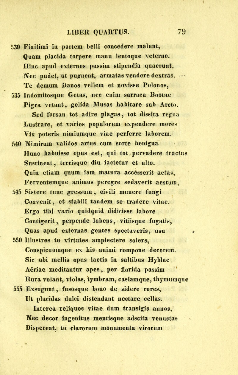 530 Finitimi in partem belli concedere malunt, Quam placida torpere manu lentoque veterno. Hinc apud externos passim stipendia quaerunt, Nec pudet, nt pugnent, armatas vendere dextras. — Te demum Danos vellem et novisse Polonos, 535 Indomitosqne Getas, nec enim sarraca Bootae Pigra vetant, gelida Musas habitare sub Arcto. Sed forsan tot adire plagas, tot dissita regna Lustrare, et varios populorum expendere mores Vix poteris nimiumque viae perferre laborem. 540 Nimirum validos artus cum sorte benigna Hunc habuisse opus est, qui tot pervadere tractus Sustineat, terrisque diu iactetur et alto. Quin etiam quum iam matura accesserit aetas, Ferventem que animus peregre sedaverit aestum, 545 Sistere tunc gressum , civili munere fungi Convenit, et stabili tandem se tradere vitae. Ergo tibi vario quidquid didicisse labore Contigerit, perpende lubens, vitiisque fugatis, Quas apud externas gentes spectaveris, usu 550 Illustres tu virtutes amplectere solers, Conspicuumque ex his animi compone decorem. Sic ubi mellis opus laetis in saltibus Hyblae Aeriae meditantur apes, per florida passim Rura volant, violas, tymbram, casiamque, thymumque 555 Exsugunt, fusosque bono de sidere rores, Ut placidas dulci distendant nectare cellas. Interea reliquos vitae dum transigis annos, Nec decor ingenitus mentisque adseita venustas Dispereat, tu clarorum monumenta virorum