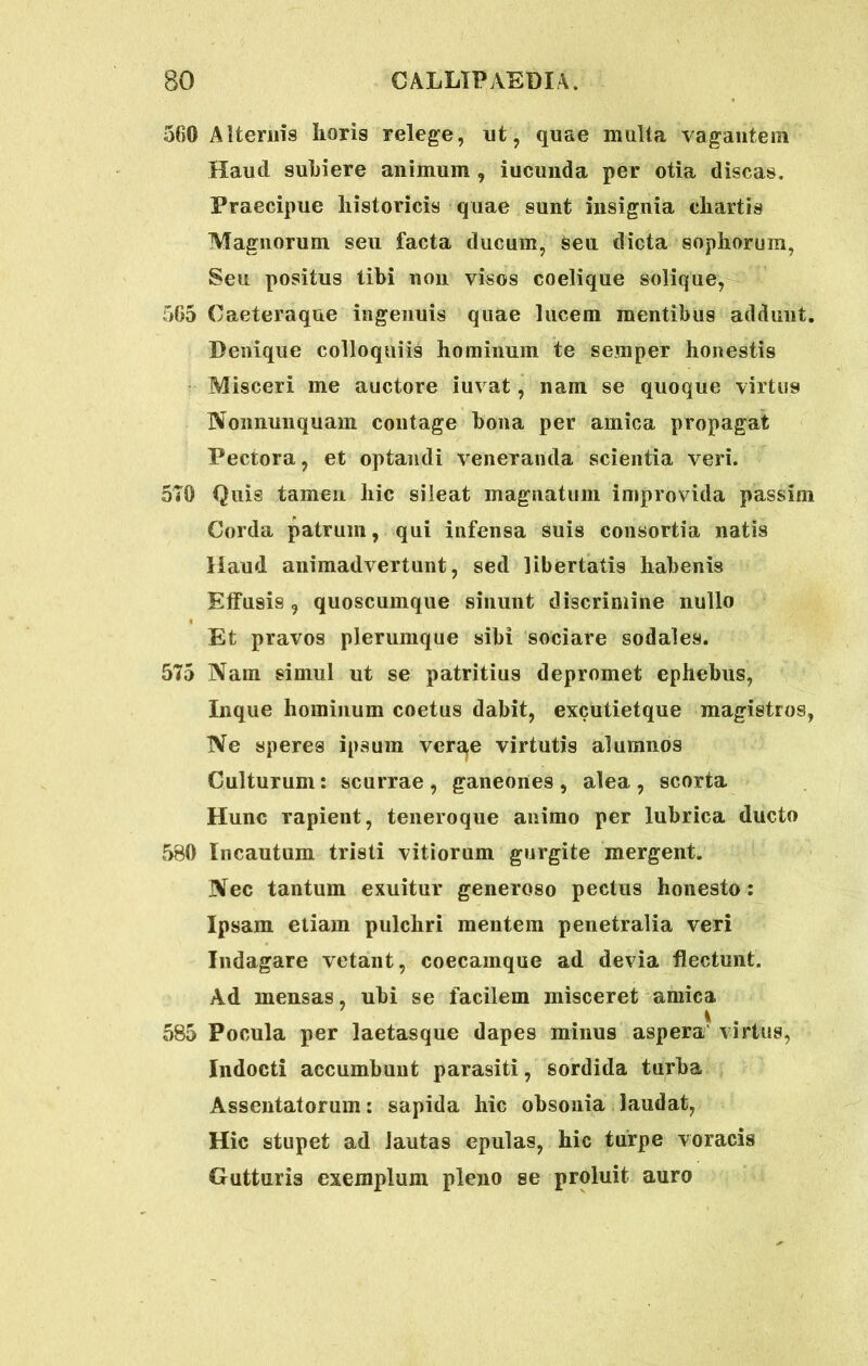 560 Alternis horis relege, nt, quae multa vagantem Haud suhiere animum , iucunda per otia discas. Praecipue historicis quae sunt insignia chartis Magnorum seu facta ducum, seu dicta sophorum, Seu positus tibi non visos coelique solique, 565 Caeteraque ingenuis quae lucem mentibus addunt. Denique colloquiis hominum te semper honestis Misceri me auctore iuvat, nam se quoque virtus Nonnumquam contage bona per amica propagat Pectora, et optandi veneranda scientia veri. 570 Quis tamen hic sileat magnatum improvida passim Corda patrum, qui infensa suis consortia natis Haud animadvertunt, sed libertatis habenis Effusis, quoscumque sinunt discrimine nullo Et pravos plerumque sibi sociare sodales. 575 Nain simul ut se patritius depromet ephebus, Inque hominum coetus dabit, excutietque magistros, Ne speres ipsum ver^e virtutis alumnos Culturum: scurrae , ganeones , alea , scorta Hunc rapient, teneroque animo per lubrica ducto 5B0 Incautum tristi vitiorum gurgite mergent. Nec tantum exuitur generoso pectus honesto: Ipsam etiam pulchri mentem penetralia veri Indagare vetant, coecamque ad devia flectunt. Ad mensas, ubi se facilem misceret amica 585 Pocula per laetasque dapes minus aspera virtus, Indocti accumbunt parasiti, sordida turba Assentatorum: sapida hic obsonia laudat, Hic stupet ad lautas epulas, hic turpe voracis Gutturis exemplum pleno se proluit auro
