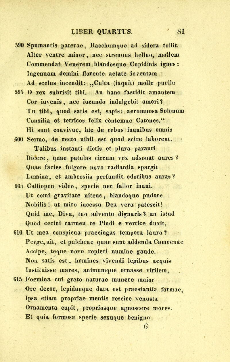 590 Spumantis paterae, Bacchumque ad sidera tollit. Alter ventre minor, nec strenuus lielluo, mollem Commendat Venerem blandosque Cupidinis ignes : Ingenuam domini florente aetate iuventam Ad scelus incendit: ,,Culta (inquit) molle puella 595 O rex subrisit tibi. An hanc fastidit amautem Cor iuvenis, nec iucundo indulgebit amori? Tu tibi, quod satis est, sapis: aerumuosa Solouum Consilia et tetricos felix cbntemne Catones.a Hi sunt convivae, hic de rebus inanibus omnis 600 Sermo, de recto nihil est quod scire laborent. Talibus instanti dictis et plura paranti Dicere, quae patulas circum vox adsonat aures ? Quae facies fulgore novo radiantia spargit Lumina, et ambrosiis perfundit odoribus auras? 605 Calliopen video, specie nec fallor inani. Ut comi gravitate nitens , blaudoque pudore Nobilis 1 ut miro incessu Dea vera patescit! Quid me, Diva, tuo adventu dignaris? an istud Quod cecini carmen te Pindi e vertice duxit, 610 Ut mea conspicua praecingas tempora lauro? Perge, ait, et pulchrae quae sunt addenda Camoenae Accipe, teque novo repleri numine gaude. Non satis est, homines vivendi legibus aequis Instituisse mares, auimumque ornasse virilem, 615 Foemina cui grato naturae munere maior Ore decor, lepidaeque data est praestantia formae, Ipsa etiam propriae mentis rescire venusta Ornamenta cupit, propriosque agnoscere mores. Et quia formosa specie sexuque benigno 6