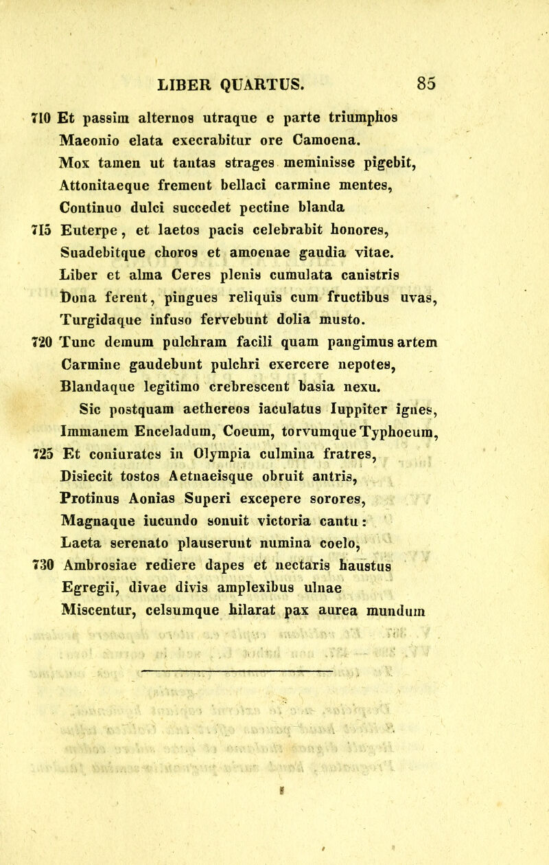 710 Et passim alternos utraque e parte triumphos Maeonio elata execrabitur ore Camoena. Mox tamen ut tantas strages meminisse pigebit, Attonitaeque frement bellaci carmine mentes, Continuo dulci succedet pectine blanda 715 Euterpe, et laetos pacis celebrabit honores, Suadebitque choros et amoenae gaudia vitae. Liber et alma Ceres plenis cumulata canistris t)ona ferent, pingues reliquis cum fructibus uvas, Turgidaque infuso fervebunt dolia musto. 720 Tunc demum pulchram facili quam pangimus artem Carmine gaudebunt pulchri exercere nepotes, Blandaque legitimo crebrescent basia nexu. Sic postquam aethereos iaculatus Iuppiter ignes, Immanem Enceladum, Coeum, torvumque Typhoeum, 725 Et coniuratcs in Olympia culmina fratres, Disiecit tostos Aetnaeisque obruit antris, Protinus Aonias Superi excepere sorores, Magnaque iucundo sonuit victoria cantu: Laeta serenato plauserunt numina coelo, 730 Ambrosiae rediere dapes et nectaris haustus Egregii, divae divis amplexibus ulnae Miscentur, celsumque hilarat pax aurea mundum