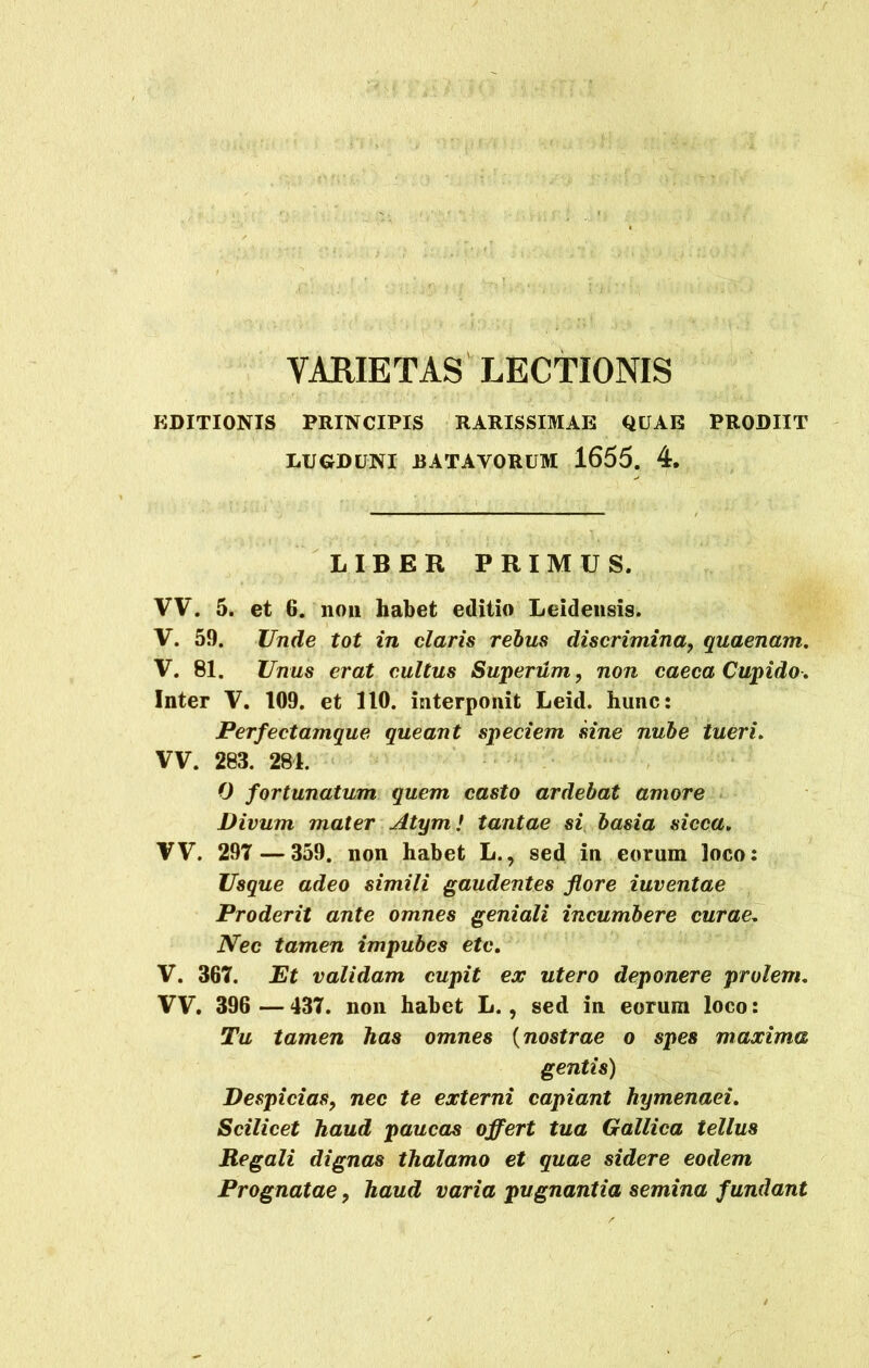 VARIETAS LECTIONIS EDITIONIS PRINCIPIS RARISSIMAE QUAE PRODIIT LUGDUNI .BATAVORUM 1655. 4. LIBER PRIMUS. VV. 5. et 6. non habet editio Leidensis. V. 59. Unde tot in claris rebus discrimina, quaenam. V. 81. Unus erat cultus Supenim, non caeca Cupido■. Inter V. 109. et 110. interponit Leid. hunc: Perfectamque queant speciem sine nube tueri. VV. 283. 281. 0 fortunatum quem casto ardebat amore Divum mater Atym / tantae si basia sicca. VV. 297 — 359. non habet L., sed in eorum loco: Usque adeo simili gaudentes flore iuventae Proderit ante omnes geniali incumbere curae. Nec tamen impubes etc. V. 367. Et validam cupit ex utero deponere prolem. VV. 396 —437. non habet L., sed in eorum loco: Tu tamen has omnes (nostrae o spes maxima gentis) Despicias, nec te externi capiant hymenaei. Scilicet haud paucas offert tua Gallica tellus Regali dignas thalamo et quae sidere eodem Prognatae, haud varia pugnantia semina fundant