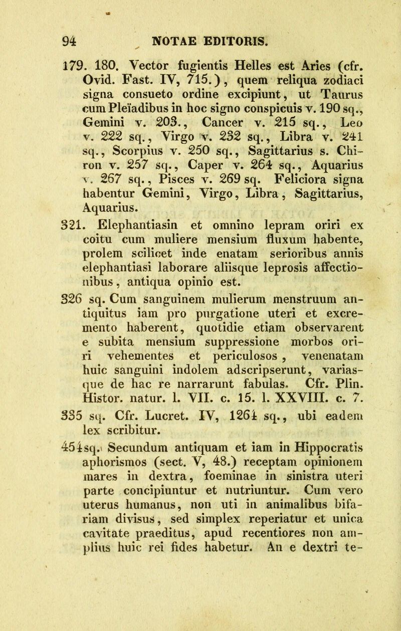179. 180. Vector fugientis Helles est Aries (cfr. Ovid. Fast. IV, 715.), quem reliqua zodiaci signa consueto ordine excipiunt, ut Taurus cum Pleiadibus in hoc signo conspicuis v. 190 sq.. Gemini v. 203., Cancer v. 215 sq., Leo v. 222 sq., Virgo v. 232 sq., Libra v. 241 sq., Scorpius y. 250 sq., Sagittarius s. Chi- ron v. 257 sq., Caper v. 264 sq., Aquarius v. 267 sq., Pisces v. 269 sq. Feliciora signa habentur Gemini, Virgo, Libra , Sagittarius, Aquarius. 321. Elephantiasin et omnino lepram oriri ex coitu cum muliere mensium fluxum habente, prolem scilicet inde enatam serioribus annis elephantiasi laborare aliisque leprosis affectio- nibus , antiqua opinio est. 326 sq. Cum sanguinem mulierum menstruum an- tiquitus iam pro purgatione uteri et excre- mento haberent, quotidie etiam observarent e subita mensium suppressione morbos ori- ri vehementes et periculosos , venenatam huic sanguini indolem adscripserunt, varias- que de hac re narrarunt fabulas. Cfr. Plin. Histor. natur. 1. VII. c. 15. 1. XXVIII. c. 7. 335 sq. Cfr. Lucret. IV, 1261 sq., ubi eadem lex scribitur. 45isq.' Secundum antiquam et iam in Hippocratis aphorismos (sect. V, 48.) receptam opinionem mares in dextra, foeminae in sinistra uteri parte concipiuntur et nutriuntur. Cum vero uterus humanus, non uti in animalibus bifa- riam divisus, sed simplex reperiatur et unica cavitate praeditus, apud recentiores non am- plius huic rei fides habetur. An e dextri te-