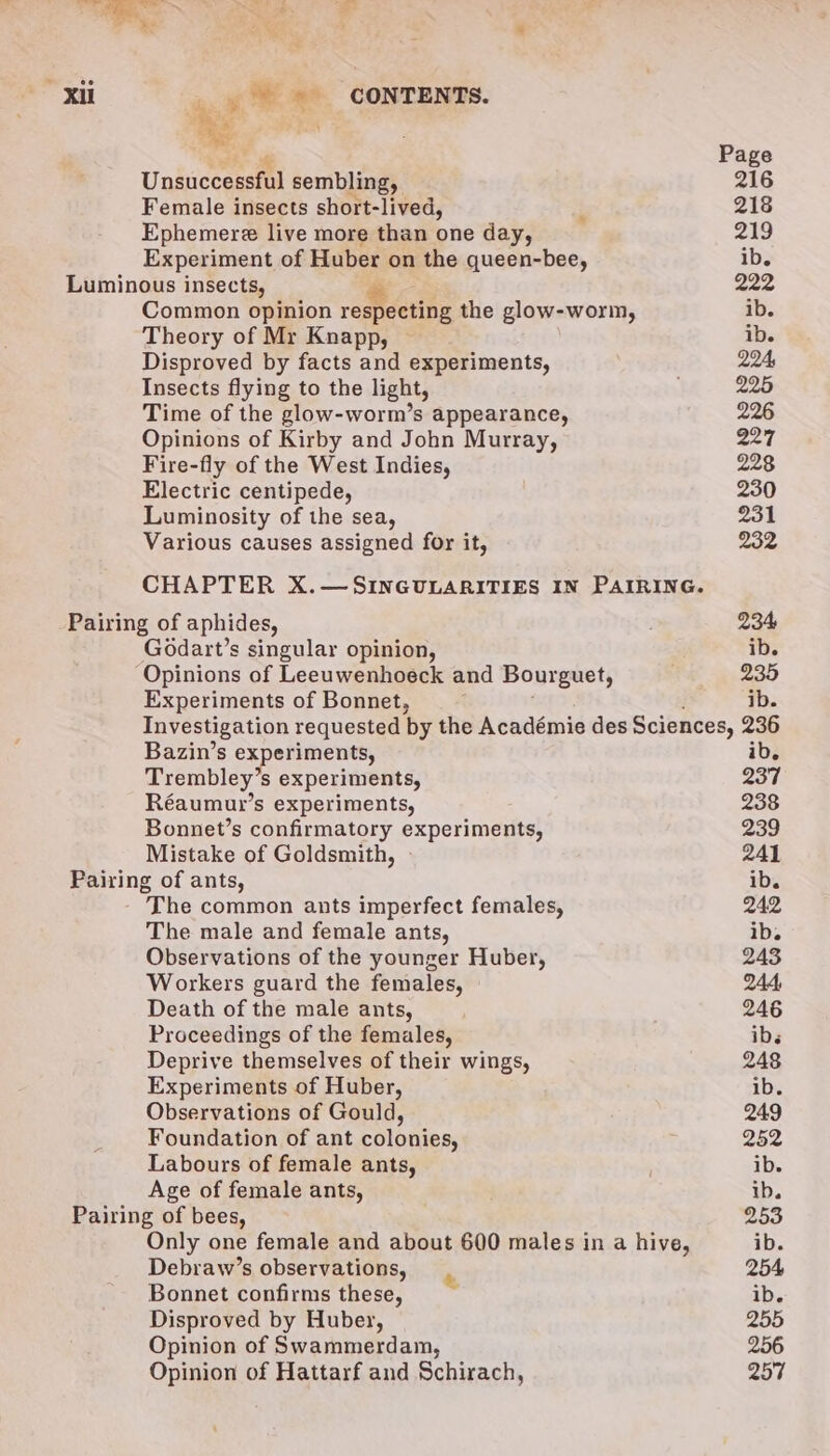 Unsuccessful sembling, Female insects short-lived, Ephemere live more than one day, Experiment of Huber on the queen-bee, Luminous insects, de Common opinion respecting the glow-worm, Theory of Mr Knapp, © Disproved by facts and experiments, Insects flying to the light, Time of the glow-worm’s appearance, Opinions of Kirby and John Murray, Fire-fly of the West Indies, Electric centipede, Luminosity of the sea, Various causes assigned for it, » Pairing of aphides, Godart’s singular opinion, Opinions of Leeuwenhoeck and Bourguet, Experiments of Bonnet, Bazin’s e xperiments, Trembley’s S experiments, Réaumur’s experiments, Bonnet’s confirmatory experiments, Mistake of Goldsmith, Pairing of ants, The common ants imperfect females, The male and female ants, Observations of the younger Huber, Workers guard the females, Death of the male ants, Proceedings of the females, Deprive themselves of their wings, Experiments of Huber, Observations of Gould, Foundation of ant colonies, Labours of female ants, Age of female ants, Pairing of bees, Only one female and about 600 males in a hive, Debraw’s observations, Bonnet confirms these, Disproved by Huber, Opinion of Swammerdam, Opinion of Hattarf and Schirach, ib. 237 238 239 241 ib. 242 ib. 243 244, 246 ibs 248 ib. 249 252 ib. ib. 253 ib. 254 ib. 255 256 257