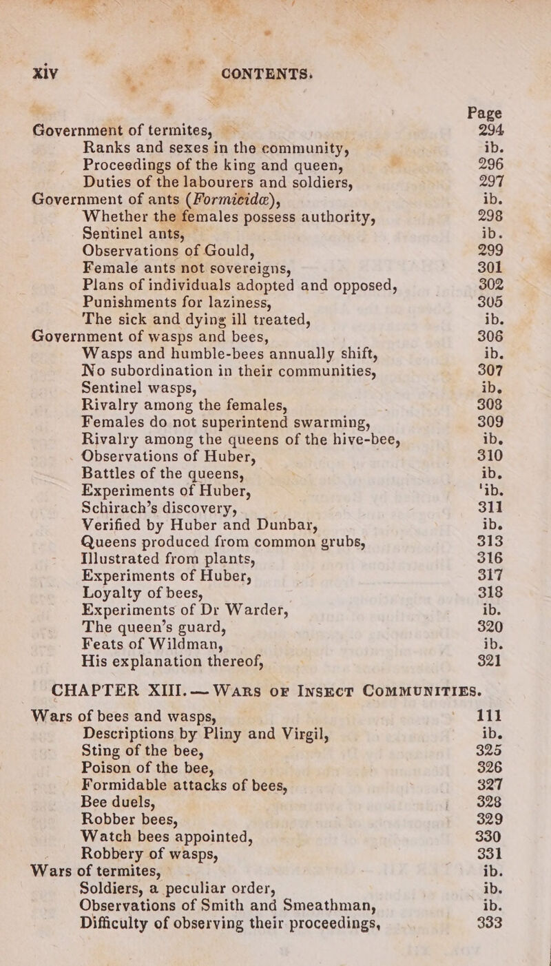 : ; ee XIV ¥. CONTENTS. Government of termites, — Ranks and sexes in the community, Proceedings of the king and queen, Duties of the labourers and soldiers, Government of ants (Formicide), Whether the females possess authority, Sentinel ants, © Observations of Gould, Female ants not sovereigns, Plans of individuals adopted and opposed, Punishments for laziness, The sick and dying ill treated, Government of wasps and bees, Wasps and humble-bees annually shift, No subordination in their communities, Sentinel wasps, Rivalry among the females, Females do not superintend swarming, Rivalry among the queens of the hive-bee, Observations of Huber, Battles of the queens, Experiments of Huber, Schirach’s discovery, Verified by Huber and Dunbar, Queens produced from common grubs, TIlustrated from plants, Experiments of Huber, Loyalty of bees, Experiments of Dr Warder, The queen’s guard, Feats of Wildman, His explanation thereof, Page 294 ib. 296 297 ib. 298 ib. 299 301 302 305 ib. 306 ib. 307 ib. 308 309 ib. 310 ib, ‘ib. 311 ib. 313 316 317 318 ib. 320 ib. 321 Wars of bees and wasps, Descriptions by Pliny and Virgil, Sting of the bee, Poison of the bee, Formidable attacks of bees, Bee duels, Robber bees, Watch bees appointed, Robbery of wasps, Wars of termites, Soldiers, a peculiar order, Observations of Smith and Smeathman, Difficulty of observing their proceedings, 111 ib. 325 326 327 328 329