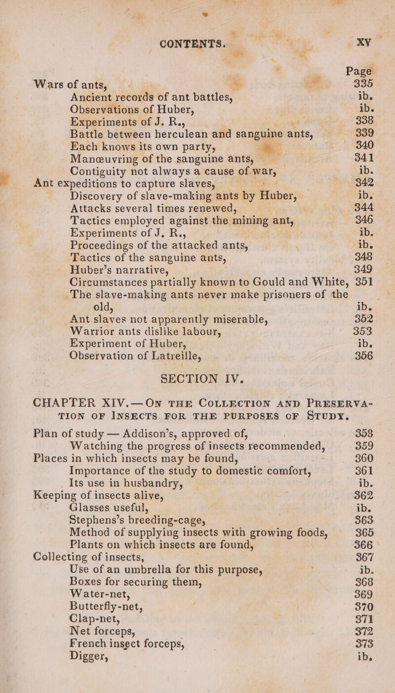 We tem a CONTENTS. 5 XV -— . . Page Wars of ants, &amp; a 335 Ancient records of ant battles, ib. Observations of Huber, ib. Experiments of J. R., 338 Battle between herculean and sangume Dis. 339 Each knows its own party, ee _ 340 Maneuvring of the sanguine ants, 341 Contiguity not always a cause of.war, ib. ¥ Ant expeditions to capture slaves, 3 342 Discovery of slave-making ants by Huber, ib. Attacks several times renewed, 344 Tactics employed against the mining ant, 346 Experiments of J, R., ib. Proceedings of the attacked ants, ‘ ib. Tactics of the sanguine ants, 348 Huber’s narrative, 349 Circumstances partially known to Gould and White, 351 The slave-making ants never make prisoners of the old, ib. Ant slaves not apparently miserable, 352 Warrior ants dislike labour, 353 Experiment of Huber, | ib. Observation of Latreille, 356 SECTION IV. CHAPTER XIV.—On THE COLLECTION AND PRESERVA- TION OF INSECTS. FOR THE PURPOSES oF STUDY. Plan of study — Addison’s, approved of, 358 Watching the progress of insects ‘recommended, 359 Places in which insects may be found, 360 Importance of the study to domestic comfort, 361 Its use in husbandry, ib. Keeping of insects alive, : 362 Glasses useful, ib. Stephens’s breeding-cage, 363 Method of supplying insects with growing foods, 365 Plants on which insects are found, 366 Collecting of insects, 367 Use of an umbrella for this purpose, : ib. Boxes for securing them, 368 Water-net, 369 Butterfly-net, : 370 Clap-net, 371 Net forceps, 372 French insect forceps, . 373 Digger, ib.