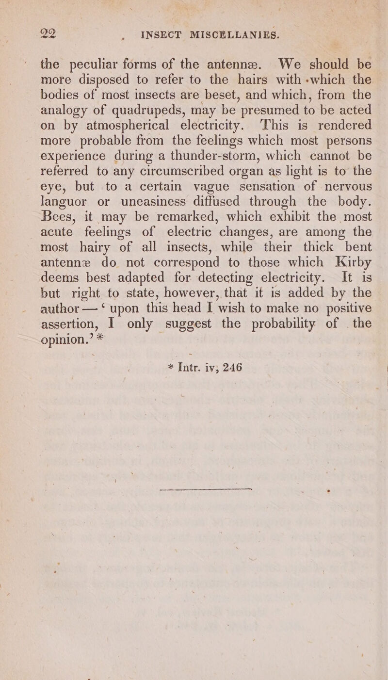 the peculiar forms of the antenne. We should be more disposed to refer to the hairs with -which the bodies of most insects are beset, and which, from the analogy of quadrupeds, may be presumed to be acted on by atmospherical electricity. This is rendered more probable from the feelings which most persons experience during a thunder-storm, which cannot be referred to any circumscribed organ as light is to the eye, but to a certain vague sensation of nervous languor or uneasiness diffused through the body. Bees, it may be remarked, which exhibit the most acute feelings of electric changes, are among the most hairy of all insects, while their thick bent antennz do not correspond to those which Kirby deems best adapted for detecting electricity. It is but right to state, however, that it is added by the author — ‘ upon this head I wish to make no positive assertion, I only suggest the probability of | the opinion,’ *