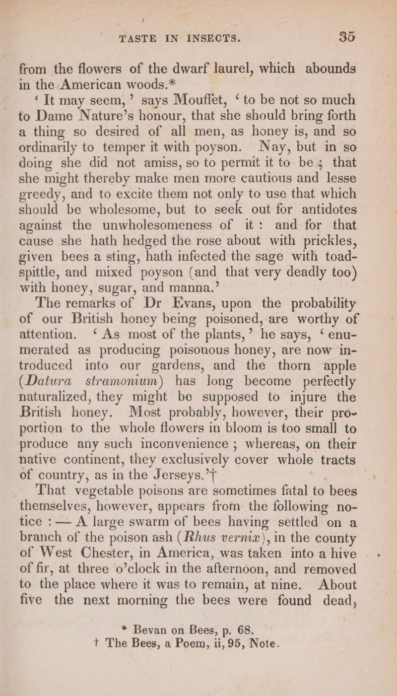 é TASTE IN INSECTS. 35 from the flowers of the dwarf laurel, which abounds in the. American woods.* ‘ It may seem, ’ says Mouffet, ‘to be not so much to Dame Nature’s honour, that she should bring forth a thing so desired of all men, as honey is, and so ordinarily to temper it with poyson. Nay, but in so doing she did not amiss, so to permit it to be; that she might thereby make men more cautious and lesse greedy, and to excite them not only to use that which should be wholesome, but to seek out for antidotes against the unwholesomeness of it: and for that cause she hath hedged the rose about with prickles, given bees a sting, hath infected the sage with toad- spittle, and mixed poyson (and that very deadly too) with honey, sugar, and manna.’ The remarks of Dr Evans, upon the probability of our British honey being poisoned, are worthy of attention. ‘As most of the plants,’ he says, ‘ enu- merated as producing poisonous honey, are now in- troduced into our gardens, and the thorn apple (Datura stramoemum) has long become perfectly naturalized, they might be supposed to injure the British honey. Most probably, however, their pro- portion to the whole flowers in bloom is too small to produce any such inconvenience ; whereas, on their native continent, they exclusively cover whole tracts of country, as in the Jerseys. f That vegetable poisons are sometimes fatal to bees themselves, however, appears from the following no- tice : — A large swarm of bees oe settled on a branch of the poison ash (Rhus vernix), in the county of West Chester, in America, was taken into a hive of fir, at three o’clock in the afterndon; and removed to the place where it was to remain, at nine. About five the next morning the bees were found dead, * Bevan on Bees, p. 68. t+ The Bees, a Poem, ii, 95, Note.