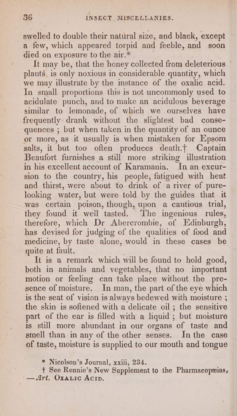 swelled to double their natural size, and black, except — a few, which appeared torpid and feeble, and soon died on exposure to the air.* It may be, that the honey collected from deleterious — plants, is only noxious in considerable quantity, which we may illustrate by the instance of the oxalic acid. In small. proportions this is not uncommonly used to acidulate punch, and to make an acidulous beverage similar to lemonade, of which we _ ourselves have frequently drank without the. slightest bad conse- quences ; but when taken in the quantity of an ounce or more, as it usually is when mistaken for Epsom salts, it but too often produces death.f Captain Beaufort furnishes a still more striking illustration in his excellent account of Karamania. In an excur- sion to the country, his people, fatigued with heat and thirst, were about to drink of a river of pure- looking water, but were told by the guides that it was certain poison, though, upon a cautious trial, they found it well tasted. The ingenious rules, therefore, which Dr Abercrombie, of Edinburgh, has devised for judging of the qualities of food and medicine, by taste alone, would in these cases be quite at fault. It is a remark which will be found to hold good, both in animals and vegetables, that no important motion or feeling can take piace without the pre- sence of moisture. In man, the part of the eye which is the seat of vision is always bedewed with moisture ; the skin is softened with a delicate oil ; the sensitive part of the ear is filled- with a liquid ; but moisture is still more abundant in our organs of taste and smell than-in any of the other senses. Inthe case of taste, moisture is supplied to our mouth and tongue * Nicolson’s Journal, xxiii, 234. + See Rennie’s New Supplement to the Pharmacopeias, -—Art, Oxauic Acip.