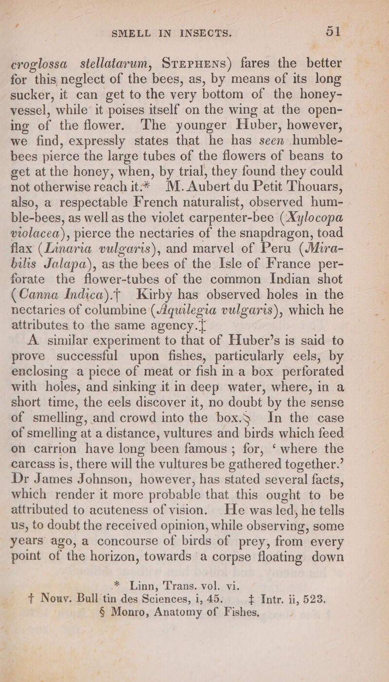 “? = SMELL IN INSECTS. 51 croglossa stellatarum, SrnruEns) fares the better for this neglect of the bees, as, by means of its long sucker, it can get to the very bottom of the honey- vessel, while’ it poises itself on the wing at the open- ing of the flower. The younger Huber, however, we find, expressly states that he has seen humble- bees pierce the large tubes of the flowers of beans to get at the honey, when, by trial, they found they could not otherwise reach it: * ‘M. Aubert du Petit Thouars, also, a respectable French naturalist, observed hum- ble-bees, as well as the violet carpenter- -bee (Xylocopa violacea), pierce the nectaries of the snapdragon, toad flax (Linaria vulgaris), and marvel of Peru ( Mura- bilis Jalapa), as the bees of the Isle of France per- forate the flower-tubes of the common Indian shot (Canna Indica).t Kirby has observed holes in the nectaries of columbine (Aquilegia vulgaris), which he attributes to the same agency. A. similar experiment to that of Huber’s is said to prove successful upon fishes, particularly eels, by enclosing a piece of meat or fish ina box perforated with holes, and sinking it in deep water, where, in a short time, the eels discover it, no doubt by the sense of smelling, and crowd into the box.) In the case of smelling at a distance, vultures and birds which feed on carrion have long been famous ; for, ‘ where the carcass is, there will the vultures be sathered together.’ Dr James Johnson, however, has stated several facts, which render it more probable that this ought to be attributed to acuteness of vision. He was led, he tells us, to doubt the received opinion, while observing, some years ago, a concourse of birds of prey, from every point of the horizon, towards ‘a corpse floating down .* Linn, Trans. vol. vi. + Nouv. Bull tin des Sciences, i, 45. + Intr. ii, 528. § Monro, Anatomy of Fishes,