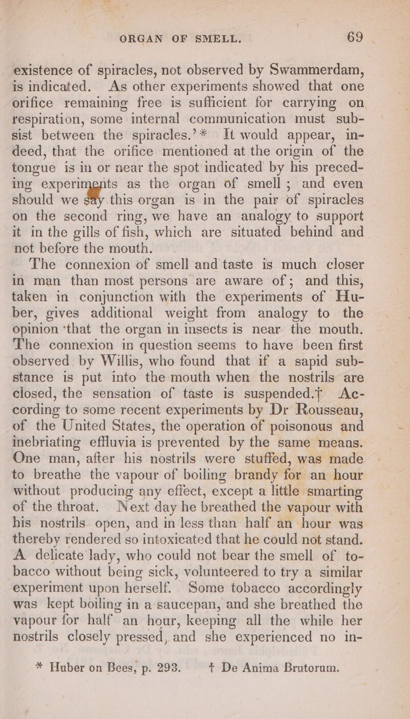 existence of spiracles, not observed by Swammerdam, is indicated. As other experiments showed that one orifice remaining free is sufficient for carrying on respiration, some internal communication must sub- sist between the spiracles.?* It would appear, in- deed, that the orifice mentioned at the origin of the tongue is in or near the spot indicated by his preced- ing experimgnts as the organ of smell; and even should we say this organ is in the pair of spiracles on the second ring, we have an analogy to support it in the gills of fish, which are situated behind and not before the mouth. The connexion of smell and taste is much closer in man than most persons are aware of; and this, taken in conjunction with the experiments of Hu- ber, gives additional weight from analogy to the opinion ‘that the organ in insects is near the mouth. The connexion in question seems to have been first observed by Willis, who found that if a sapid sub- stance is put into the mouth when the nostrils are closed, the sensation of taste is suspended.t Ac- cording to some recent experiments by Dr Rousseau, of the United States, the operation of poisonous and inebriating effluvia is prevented by the same means. One man, after his nostrils were stuffed, was made to breathe the vapour of boiling brandy for an hour without producing any effect, except a little smarting of the throat. Next day he breathed the vapour with his nostrils open, and in less than half an hour was thereby rendered so intoxicated that he could not stand. A. delicate lady, who could not bear the smell of to- bacco without being sick, volunteered to try a similar experiment upon herself. Some tobacco accordingly was kept boiling in a saucepan, and she breathed the vapour for half an hour, keeping all the while her nostrils closely pressed, and she experienced no in- * Huber on Bees, p. 293. t De Anima Brutorum.