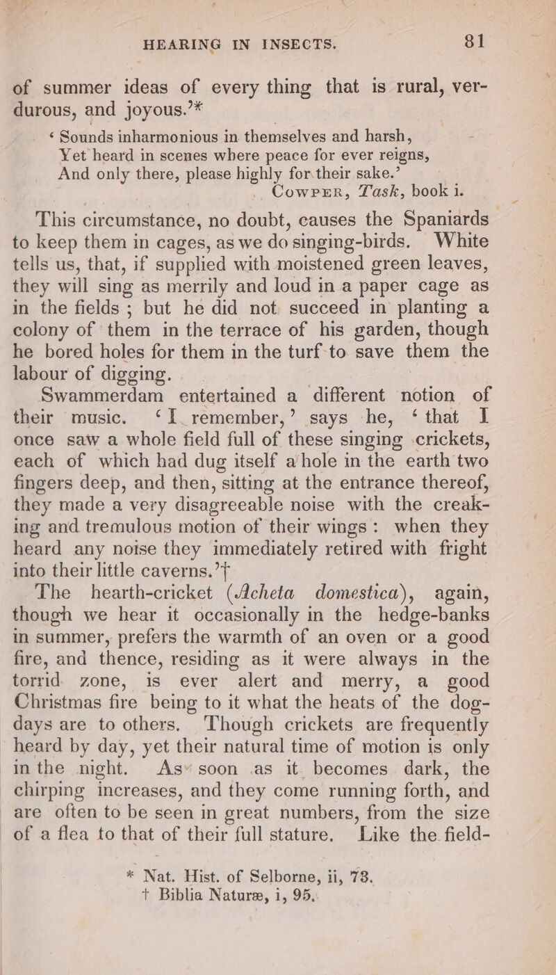 of summer ideas of every thing that is rural, ver- durous, and joyous.”* ‘ Sounds inharmonious in themselves and harsh, Yet heard in scenes where peace for ever reigns, And only there, please highly for.their sake.’ Cowrer, Yask, book i. This circumstance, no doubt, causes the Spaniards to keep them in cages, as we do singing-birds. White tells us, that, if supplied with moistened green leaves, they will sing as merrily and loud in a paper cage as in the fields ; but he did not succeed in planting a colony of them in the terrace of his garden, though he bored holes for them in the turf-to save them the labour of digging. | Swammerdam entertained a different notion of their music. ‘I remember,’ says he, ‘that I once saw a whole field full of these singing crickets, each of which had dug itself a/hole in the earth two fingers deep, and then, sitting at the entrance thereof, they made a very disagreeable noise with the creak- ing and tremulous motion of their wings: when they heard any noise they immediately retired with fright into their little caverns.’ The hearth-cricket (Acheta domestica), again, though we hear it occasionally in the hedge-banks in summer, prefers the warmth of an oven or a good fire, and thence, residing as it were always in the torrid zone, is ever alert and merry, a_ good Christmas fire being to it what the heats of the dog- days are to others, ‘Though crickets are frequently heard by day, yet their natural time of motion is only inthe night. As» soon .as it. becomes dark, the chirping increases, and they come running forth, and are often to be seen in great numbers, from the size of a flea to that of their full stature. Like the field- * Nat. Hist. of Selborne, ii, 73.