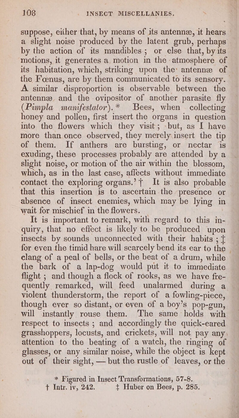 suppose, either that, by means of its antenne, it hears - a slight noise produced by the latent grub, perhaps by the action of its mandibles; or else that, by its motions, it generates a. motion in the atmosphere of its habitation, which, striking upon the: antenne of the Foenus, are by them communicated to its sensory. A similar disproportion is observable between the antenne. and the ovipositor of another parasite fly (Pimpla manifestator).* Bees, when collecting honey and pollen, first insert the organs in question into the flowers which they visit; -but, as I have more than once observed, they merely insert the tip of them. If anthers are bursting, or nectar is exuding, these processes probably are attended by a slight noise, or motion of the air within the blossom, which, as in the last case, affects without immediate contact the exploring organs.’ T It is also probable - that this insertion is to ascertain the presence or absence of insect enemies, which may be lying in wait for mischief in the flowers. _ It is important to remark, with regard to this in- quiry, that no effect is likely to be produced upon insects by sounds unconnected with their habits ; { for even the timid hare will scarcely bend its ear to the — clang of a peal of bells, or the beat of a drum, while the bark of a lap-dog would put it to immediate flight ; and though a flock of rooks, as we have fre- quently remarked, will feed unalarmed during a violent thunderstorm, the report of a fowling-piece, though ever so distant, or even of a boy’s pop-gun, will instantly rouse them. ‘The same holds with respect to insects ; and accordingly the quick-eared grasshoppers, locusts, and crickets, will not pay any, attention to the beating of a watch, the ringing of glasses, or any similar noise, while the object is kept out of their sight, — but the rustle of leaves, or the * Figured in Insect Transformations, 57-8. t Intr. iv, 242. + Huber on Bees, p. 285.