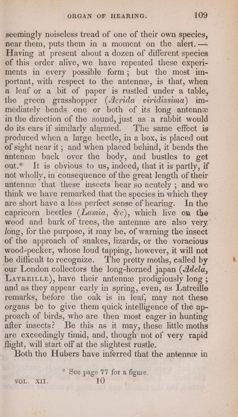 seemingly noiseless tread of one of their own species, near them, puts them in a moment on the alert. — Having at present about a dozen of different species of this order alive, we have repeated these experi- ments in every possible form; but the most im- portant, with respect to the antenne, is that, when a leaf or a bit of paper is rustled under a table, the green grasshopper (Acrida viridissima) im- mediately bends. one or both of its long antenne in the direction of the sound, just as a rabbit would do its ears if similarly alarmed. The same effect ig produced when a large beetle, in a box, is placed out of sight near it; and when placed behind, it bends the antennee back over the body, and bustles to get out.* It is obvious to us, indeed, that it is partly, if not wholly, in consequence of the great length of their antennz that these insects hear so acutely ; and we think we have remarked that the species in which they are short have a less. perfect sense of hearing. In the capricorn beetles (Lama, &amp;c), which live on the wood and bark of trees, the antennz are also very, long, for the purpose, it may be, of warning the insect of the approach of snakes, lizards, or the voracious wood-pecker, whose loud tapping, however, it will not be difficult to recognize. ‘The pretty moths, ealled by our London collectors the long-horned japan (Adela, LarreiL_e), have their antenne prodigiously long ; and as they appear early in spring, even, as Latreille remarks, before the oak is in leafy may not these organs be to give them quick intelligence of thé ap- proach of birds, who are then most eager in hunting after insects? Be this as it may, these little moths are exceedingly timid, and, though not of very rapid flight, will start. off at the slightest rustle. Both the Hubers have inferred that the antenne m * See page 77 fora figure.
