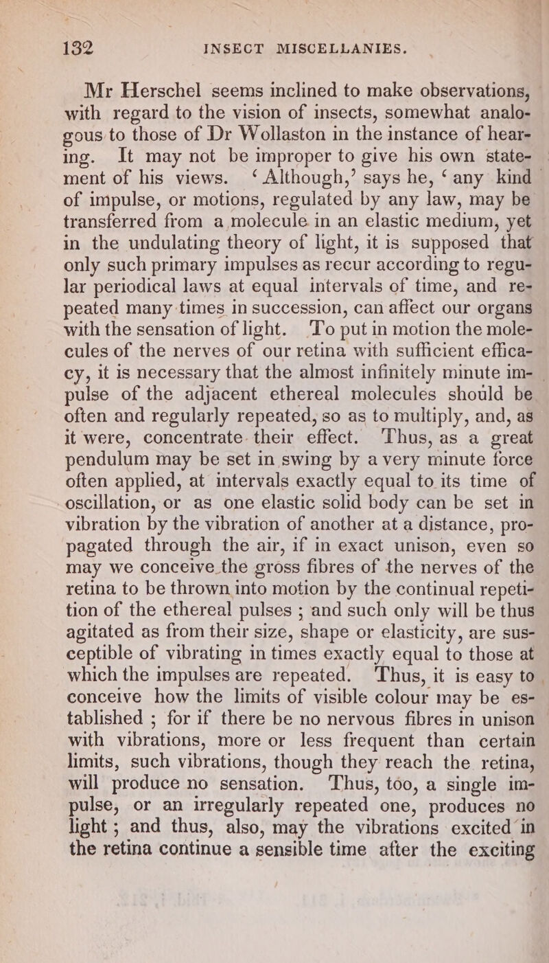 Mr Herschel seems inclined to make observations, — with regard to the vision of insects, somewhat analo- gous to those of Dr Wollaston in the instance of hear- ing. It may not be improper to give his own state- — ment of his views. ‘ Although,’ says he, ‘ any kind © of impulse, or motions, regulated by any law, may be transferred from a molecule in an elastic medium, yet in the undulating theory of light, it is supposed that only such primary impulses as recur according to regu- lar periodical laws at equal intervals of time, and re- peated many times in succession, can affect our organs with the sensation of light. To put in motion the mole- cules of the nerves of our retina with sufficient effica- cy, it is necessary that the almost infinitely minute im- | pulse of the adjacent ethereal molecules should be often and regularly repeated, so as to multiply, and, as it were, concentrate their effect. Thus, as a great pendulum may be set in swing by a very minute force often applied, at intervals exactly equal to its time of oscillation, or as one elastic solid body can be set in vibration by the vibration of another at a distance, pro- pagated through the air, if in exact unison, even so may we conceive the gross fibres of the nerves of the retina to be thrown into motion by the continual repeti- tion of the ethereal pulses ; and such only will be thus agitated as from their size, shape or elasticity, are sus- ceptible of vibrating in times exactly equal to those at which the impulses are repeated. Thus, it is easy to conceive how the limits of visible colour may be es- tablished ; for if there be no nervous fibres in unison with vibrations, more or less frequent than certain limits, such vibrations, though they reach the retina, will produce no sensation. Thus, too, a single im- pulse, or an irregularly repeated one, produces no light ; and thus, also, may the vibrations excited in the retina continue a sensible time after the exciting