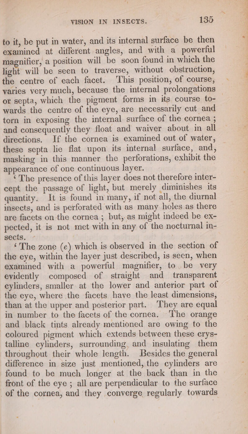 to it, be put in water, and its internal surface be then examined at different angles, and with a powerful magnifier, a position will be soon found in which the light will be seen to traverse, without obstruction, the centre of each facet. This position, of course, or septa, which the pigment forms in its course to- wards the centre of the eye, are necessarily cut and torn in exposing the internal surface of the cornea ; and consequently they float and waiver about in all directions. If the cornea is examined out of water, these septa lie flat upon its internal surface, and, masking in this manner the perforations, exhibit the appearance of one continuous layer. ‘The presence of this layer does not therefore inter- cept the passage of light, but merely diminishes its quantity. It is found in many, if not all, the diurnal insects, and is perforated with as many holes as there are facets on the cornea ; but, as might indeed be ex- pected, it is not met with in any of the nocturnal in- sects. ‘The zone (e) which is observed in the section of the eye, within the layer just described, is seen, when examined with a powerful magnifier, to. be very evidently composed of straight and transparent cylinders, smaller at the lower and anterior part of the eye, where the facets have the least dimensions, than at the upper and posterior part. ‘They are equal in number to the facets of the cornea. ‘The orange and black tints already mentioned are owing to the coloured pigment which extends between these crys- talline cylinders, surrounding, and insulating them throughout their whole length. Besides the general difference in size just mentioned, the cylinders are found to be much longer at the back than in the front of the eye ; all are perpendicular to the surface of the cornea, and they converge regularly towards