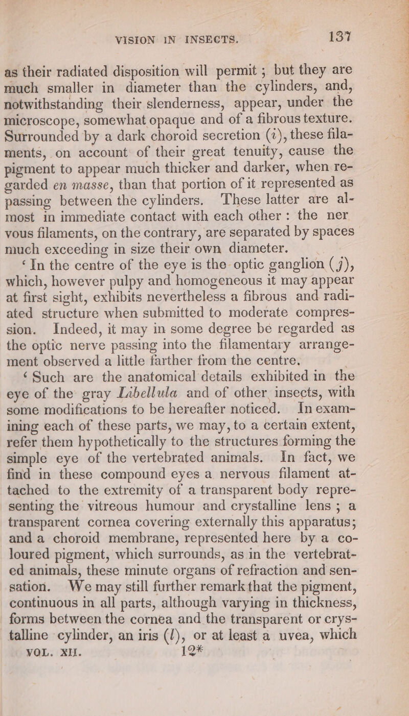 as their radiated disposition will permit ; but they are much smaller in diameter than the cylinders, and, notwithstanding their slenderness, appear, under the microscope, somewhat opaque and of a fibrous texture. Surrounded by a dark choroid secretion (7), these fila- ments, on account’ of their great tenuity, cause the pigment to appear much thicker and darker, when re- garded en masse, than that portion of it represented as passing between the cylinders. These latter are al- most in immediate contact with each other: the ner vous filaments, on the contrary, are separated by spaces much exceeding in size their own diameter. ‘In the centre of the eye is the optic ganglion (J), which, however pulpy and homogeneous it may appear at first sight, exhibits nevertheless a fibrous and radi- ated structure when submitted to moderate compres- sion. Indeed, it may in some degree be regarded as the optic nerve passing into the filamentary arrange- ment observed a little farther from the centre. ‘Such are the anatomical details exhibited in the eye of the gray Libellula and of other, insects, with some modifications to be hereafter noticed. In exam- ining each of these parts, we may, to a certain extent, refer them hypothetically to the structures forming the simple eye of the vertebrated animals. In fact, we find in these compound eyes a nervous filament at- tached to the extremity of a transparent body repre- senting the vitreous humour and crystalline lens; a transparent cornea covering externally this apparatus; and a choroid membrane, represented here by a co- loured pigment, which surrounds, as in the vertebrat- ed animals, these minute organs of refraction and sen- sation. We may still further remarkthat the pigment, continuous in all parts, although varying in thickness, forms between the cornea and the transparent or crys- talline cylinder, an iris (J), or at least a uvea, which VOL. XI. 12*