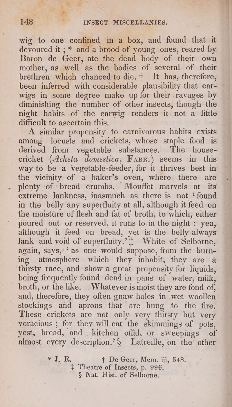 wig to one confined in a box, and found that it devoured it ;* and a brood of young ones, reared by Baron de Geer, ate the dead body of their. own mother, as well as the bodies of several of their brethren which chanced to die. { It has, therefore, been inferred with considerable plausibility that ear- — wigs in some degree make up for their ravages by diminishing the number of other insects, though the night habits of the earwig renders it not a — difficult to ascertain this. A. similar propensity to carnivorous habits exists among locusts and crickets, whose staple food. is derived from vegetable substances. ‘The house- cricket (Acheta domestica, Fasr.) seems in this way to be a vegetable-feeder, for it thrives best in the vicinity of a baker’s oven, where. there are plenty of ‘bread crumbs. Mouffet marvels at its extreme lankness, inasmuch as there is not ‘ found in the belly any superfluity at all, although it feed on the moisture of flesh and fat of broth, to which, either poured out or reserved, it runs to.in the night ; yea, although it feed on bread, yet is the belly always lank and void of superfluity.’ {| White of Selborne, again, says,’‘as one would suppose, from the burn- ing atmosphere which they inhabit, they are a thirsty race, and show a great propensity for liquids, being frequently found dead in pans of water, milk, broth, or the like. . Whatever is moist they are fond of, and, therefore, they often gnaw holes in wet woollen : stockings and aprons that are hung to the fire. These crickets are not. only very thirsty but very voracious ; for they will eat the skimmings of pots, yest, bread, ‘and kitchen offal, or sweepings of almost every description.’§ Latreille, on the’ other * 7, R, t+ De Geer, Mem. iii, 548. ¢ Theatre of Insects, p. 996. § Nat. Hist. of Selborne.